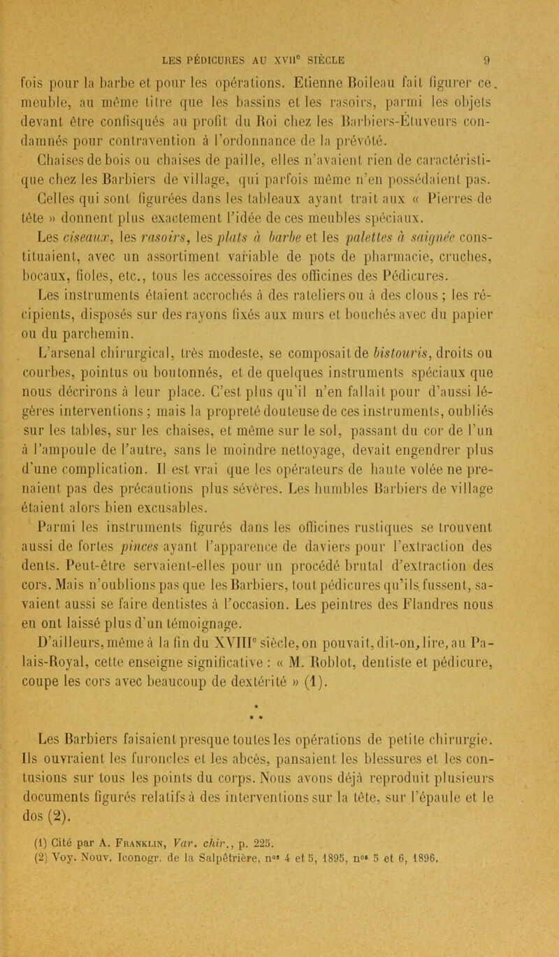 fois pour la barbe et pour les opérations. Etienne Boileau fait figurer ce. meuble, au même titre que les bassins et les rasoirs, parmi les objets devant être confisqués au profit du Roi chez les Barbiers-Étuveurs con- damnés pour contravention à l’ordonnance de la prévôté. Chaises de bois ou chaises de paille, elles n’avaient rien de caractéristi- que chez les Barbiers de village, qui parfois même n’en possédaient pas. Celles qui sont figurées dans les tableaux ayant trait aux « Pierres de tète » donnent plus exactement l’idée de ces meubles spéciaux. Les ciseaux, les rasoirs, les plats à barbe et les palettes à saignée cons- tituaient, avec un assortiment variable de pots de pharmacie, cruches, bocaux, fioles, etc., tous les accessoires des officines des Pédicures. Les instruments étaient accrochés à des râteliers ou à des clous ; les ré- cipients, disposés sur des rayons fixés aux murs et bouchés avec du papier ou du parchemin. L’arsenal chirurgical, très modeste, se composait de bistouris, droits ou courbes, pointus ou boutonnés, et de quelques instruments spéciaux que nous décrirons à leur place. C’est plus qu’il n’en fallait pour d’aussi lé- gères interventions ; mais la propreté douteuse de ces instruments, oubliés sur les tables, sur les chaises, et même sur le sol, passant du cor de l’un à l’ampoule de l’autre, sans le moindre nettoyage, devait engendrer plus d’une complication. Il est vrai que les opérateurs de haute volée ne pre- naient pas des précautions plus sévères. Les humbles Barbiers de village étaient alors bien excusables. Parmi les instruments figurés dans les officines rustiques se trouvent aussi de fortes pinces ayant l’apparence de daviers pour l’extraction des dents. Peut-être servaient-elles pour un procédé brutal d’extraction des cors. Mais n’oublions pas que les Barbiers, tout pédicures qu’ils, fussent, sa- vaient aussi se faire dentistes à l’occasion. Les peintres des Flandres nous en ont laissé plus d’un témoignage. D’ailleurs, même à la fin du XVIIIe siècle, on pouvait, dit-on, lire, au Pa- lais-Royal, celte enseigne significative : « M. Roblol, dentiste et pédicure, coupe les cors avec beaucoup de dextérité » (1). Les Barbiers faisaient presque toutes les opérations de petite chirurgie. Ils ouvraient les furoncles et les abcès, pansaient les blessures et les con- tusions sur tous les points du corps. Nous avons déjà reproduit plusieurs documents figurés relatifs à des interventions sur la tète, sur l’épaule et le dos (2). (1) Cité par A. Franklin, Var. chir., p. 225. (2) Voy. Nouv. Iconogr. de la Salpêtrière, nos 4 et 5, 1895, n°‘ 5 et 6, 1896.