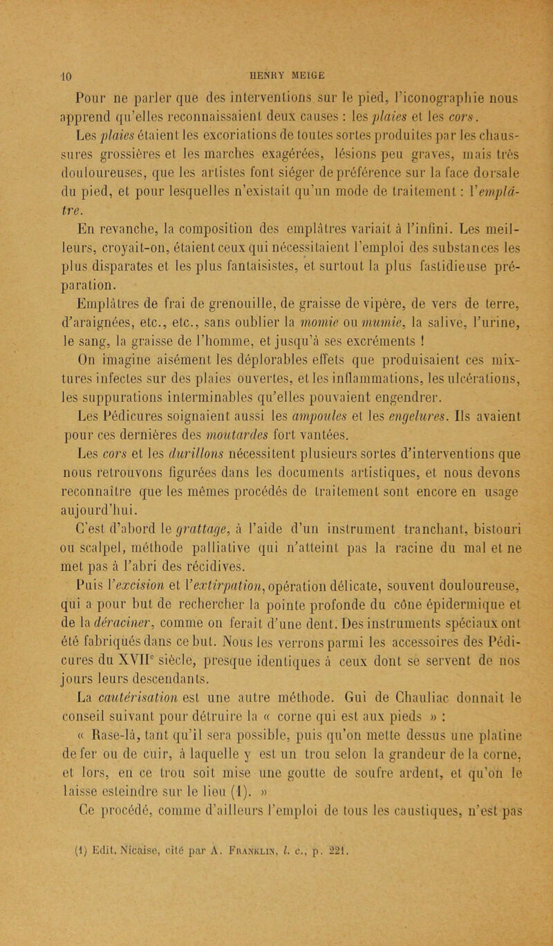 Pour ne parler que des interventions sur le pied, l’iconographie nous apprend qu’elles reconnaissaient deux causes : les plaies et les cors. Les plaies étaient les excoriations de toutes sortes produites par les chaus- sures grossières et les marches exagérées, lésions peu graves, mais très douloureuses, que les artistes font siéger de préférence sur la face dorsale du pied, et pour lesquelles n’existait qu’un mode de traitement : Vemplâ- tre. En revanche, la composition des emplâtres variait à l’infini. Les meil- leurs, croyait-on, étaient ceux qui nécessitaient l’emploi des substances les plus disparates et les plus fantaisistes, et surtout la plus fastidieuse pré- paration. Emplâtres de frai de grenouille, de graisse de vipère, de vers de terre, d’araignées, etc., etc., sans oublier la momie ou mamie, la salive, l’urine, le sang, la graisse de l’homme, et jusqu’à ses excréments ! On imagine aisément les déplorables effets que produisaient ces mix- tures infectes sur des plaies ouvertes, et les inflammations, les ulcérations, les suppurations interminables qu’elles pouvaient engendrer. Les Pédicures soignaient aussi les ampoules et les engelures. Ils avaient pour ces dernières des moutardes fort vantées. Les cors et les durillons nécessitent plusieurs sortes d’interventions que nous retrouvons figurées dans les documents artistiques, et nous devons reconnaître que les mêmes procédés de traitement sont encore en usage aujourd’hui. C'est d’abord le grattage, à l’aide d’un instrument tranchant, bistouri ou scalpel, méthode palliative qui n’atteint pas la racine du mal et ne met pas à l’abri des récidives. Puis Y excision et Y extirpation, opération délicate, souvent douloureuse, qui a pour but de rechercher la pointe profonde du cône épidermique et de la déraciner, comme on ferait d’une dent. Des instruments spéciaux ont été fabriqués dans ce but. Nous les verrons parmi les accessoires des Pédi- cures du XVIIe siècle, presque identiques à ceux dont se servent de nos jours leurs descendants. La cautérisationsst une autre méthode. Gui de Chauliac donnait le conseil suivant pour détruire la « corne qui est aux pieds » : « Rase-là, tant qu’il sera possible, puis qu’on mette dessus une platine de fer ou de cuir, à laquelle y est un trou selon la grandeur de la corne, et lors, en ce trou soit mise une goutte de soufre ardent, et qu’on le laisse esteindre sur le lieu (1). » Ce procédé, comme d’ailleurs l’emploi de tous les caustiques, n’est pas (1) Edit. Nicaise, cité par A. Franklin, l. c., p. 221.