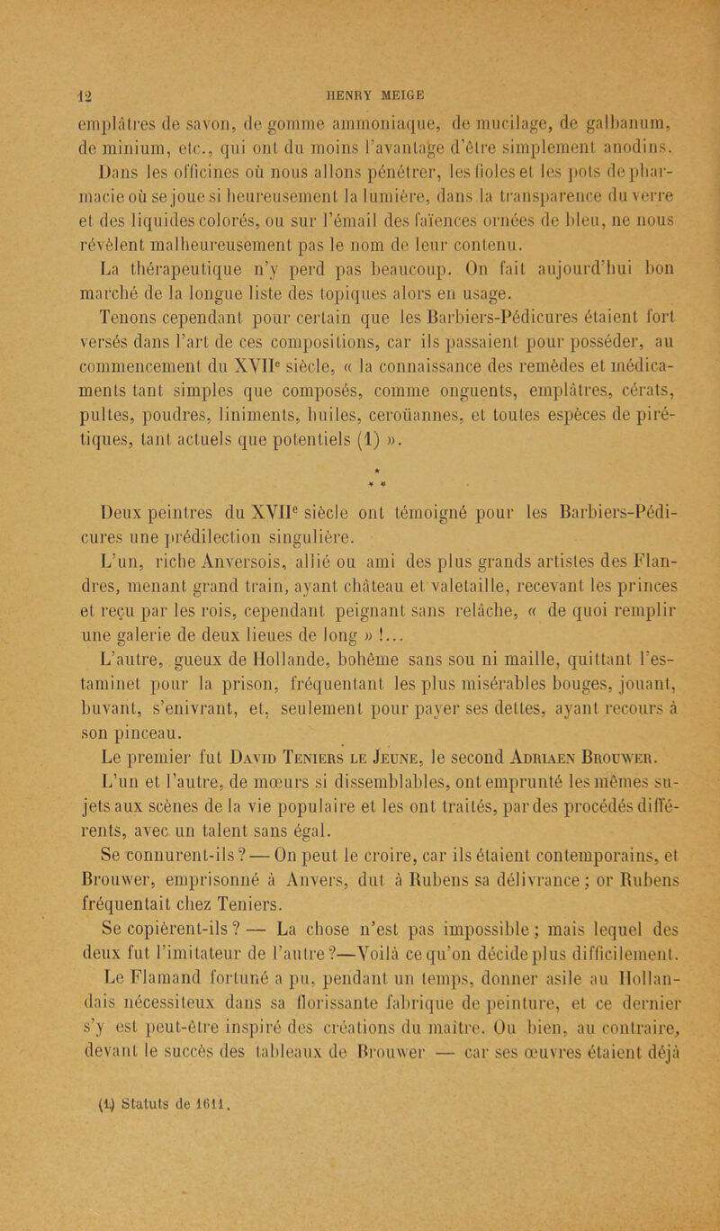 emplâtres de savon, de gomme ammoniaque, de mucilage, de galbanum, de minium, elc., qui ont du moins l’avantage d’être simplement anodins. Dans les officines où nous allons pénétrer, les fioles et les pots de phar- macie où se joue si heureusement la lumière, dans la transparence du verre et des liquides colorés, ou sur l’émail des faïences ornées de bleu, ne nous révèlent malheureusement pas le nom de leur contenu. La thérapeutique n’y perd pas beaucoup. On fait aujourd’hui bon marché de la longue liste des topiques alors en usage. Tenons cependant pour certain que les Barbiers-Pédicures étaient fort versés dans l’art de ces compositions, car ils passaient pour posséder, au commencement du XVIIe siècle, « la connaissance des remèdes et médica- ments tant simples que composés, comme onguents, emplâtres, cérats, pultes, poudres, liniments, huiles, ceroüannes, et toutes espèces de piré- tiques, tant actuels que potentiels (1) ». Deux peintres du XVIIe siècle ont témoigné pour les Barbiers-Pédi- cures une prédilection singulière. L’un, riche Anversois, allié ou ami des plus grands artistes des Flan- dres, menant grand train, ayant château et valetaille, recevant les princes et reçu par les rois, cependant peignant sans relâche, « de quoi remplir une galerie de deux lieues de long » !... L’autre, gueux de Hollande, bohème sans sou ni maille, quittant l’es- taminet pour la prison, fréquentant les plus misérables bouges, jouant, buvant, s’enivrant, et, seulement pour payer ses dettes, ayant recours à son pinceau. Le premier fut David Teniers le Jeune, le second Adriaen Brouwer. L’un et l’autre, de mœurs si dissemblables, ont emprunté les mêmes su- jets aux scènes delà vie populaire et les ont traités, par des procédés diffé- rents, avec un talent sans égal. Se connurent-ils? — On peut le croire, car ils étaient contemporains, et Brouwer, emprisonné à Anvers, dut à Bubens sa délivrance; or Rubens fréquentait chez Teniers. Se copièrent-ils ?— La chose n’est pas impossible; mais lequel des deux fut l’imitateur de l’autre?—Voilà ce qu’on décide plus difficilement. Le Flamand fortuné a pu, pendant un temps, donner asile au Hollan- dais nécessiteux dans sa florissante fabrique de peinture, et ce dernier s’y est peut-être inspiré des créations du maître. Ou bien, au contraire, devant le succès des tableaux de Brouwer — car ses œuvres étaient déjà (1.) Statuts de 1611,