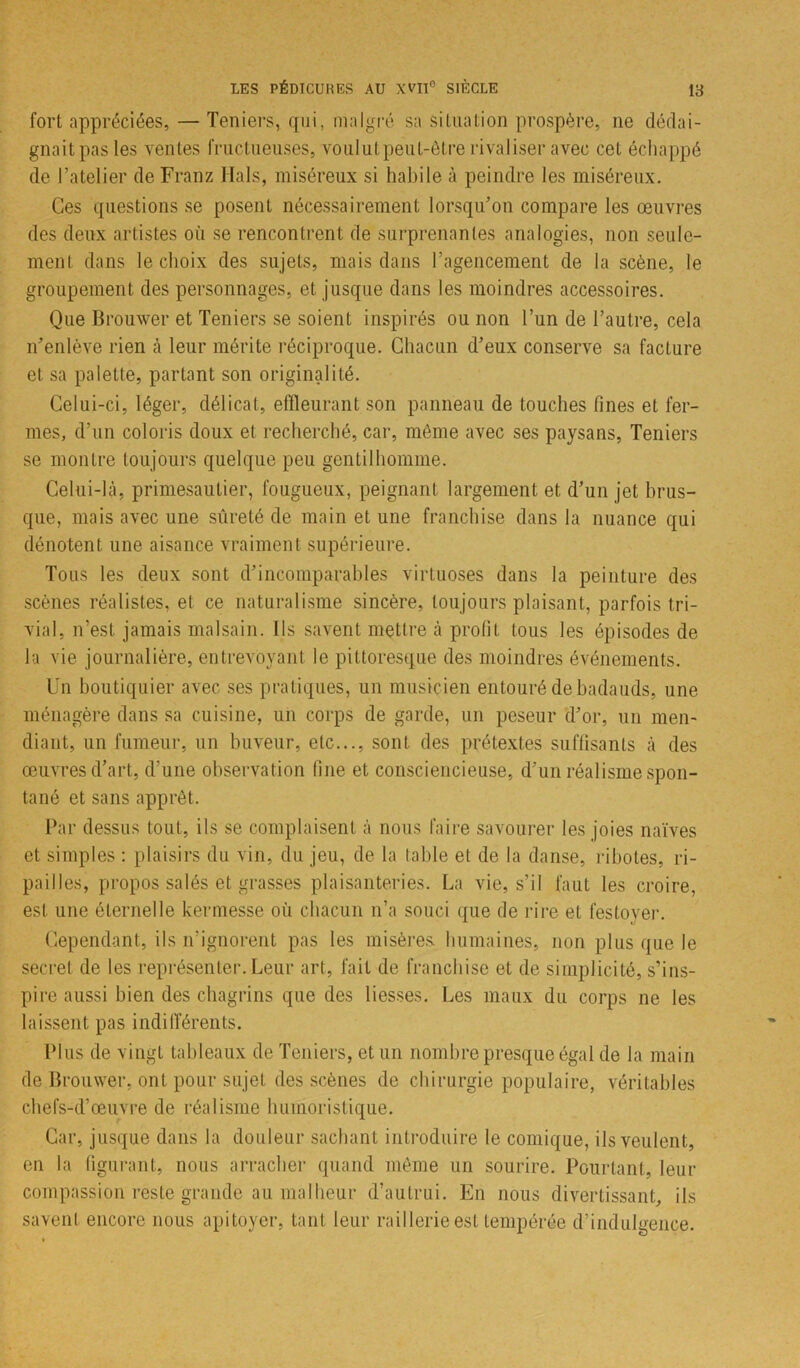 fort appréciées, — Teniers, qui, malgré sa situation prospère, ne dédai- gnait pas les ventes fructueuses, voulutpeut-être rivaliser avec cet échappé de l’atelier de Franz liais, miséreux si habile à peindre les miséreux. Ces questions se posent nécessairement lorsqu’on compare les œuvres des deux artistes où se rencontrent de surprenantes analogies, non seule- ment dans le choix des sujets, mais dans l’agencement de la scène, le groupement des personnages, et jusque dans les moindres accessoires. Que Brouwer et Teniers se soient inspirés ou non l’un de l’autre, cela n’enlève rien à leur mérite réciproque. Chacun d’eux conserve sa facture et sa palette, partant son originalité. Celui-ci, léger, délicat, effleurant son panneau de touches fines et fer- mes, d’un coloris doux et recherché, car, môme avec ses paysans, Teniers se montre toujours quelque peu gentilhomme. Celui-là, primesautier, fougueux, peignant largement et d’un jet brus- que, mais avec une sûreté de main et une franchise dans la nuance qui dénotent une aisance vraiment supérieure. Tous les deux sont d’incomparables virtuoses dans la peinture des scènes réalistes, et ce naturalisme sincère, toujours plaisant, parfois tri- vial, n’est jamais malsain, ils savent mettre à prolit tous les épisodes de la vie journalière, entrevoyant le pittoresque des moindres événements. Un boutiquier avec ses pratiques, un musicien entouré de badauds, une ménagère dans sa cuisine, un corps de garde, un peseur d’or, un men- diant, un fumeur, un buveur, etc..., sont des prétextes suffisants à des œuvres d’art, d’une observation fine et consciencieuse, d’un réalisme spon- tané et sans apprêt. Par dessus tout, ils se complaisent à nous faire savourer les joies naïves et simples : plaisirs du vin, du jeu, de la table et de la danse, ribotes, ri- pailles, propos salés et grasses plaisanteries. La vie, s’il faut les croire, est une éternelle kermesse où chacun n’a souci que de rire et festoyer. Cependant, ils n'ignorent pas les misères humaines, non plus que le secret de les représenter. Leur art, fait de franchise et de simplicité, s’ins- pire aussi bien des chagrins que des liesses. Les maux du corps ne les laissent pas indifférents. Plus de vingt tableaux de Teniers, et un nombre presque égal de la main de Brouwer, ont pour sujet des scènes de chirurgie populaire, véritables chefs-d’œuvre de réalisme humoristique. Car, jusque dans la douleur sachant introduire le comique, ils veulent, en la figurant, nous arracher quand même un sourire. Pourtant, leur compassion reste grande au malheur d’autrui. En nous divertissant, ils savent encore nous apitoyer, tant leur raillerie est tempérée d’indulgence.