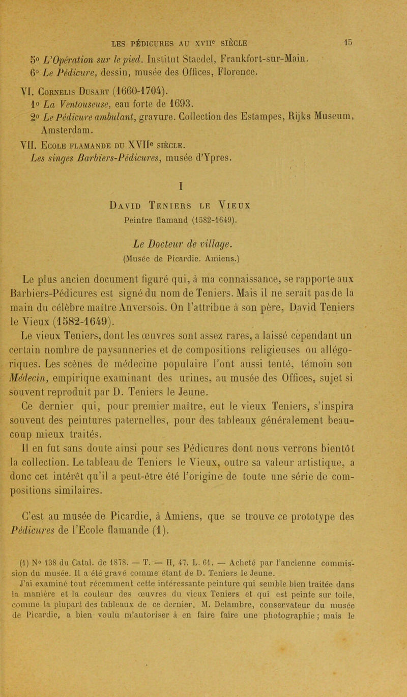5° L'Opération sur le pied. Institut Stacdel, Frankfort-sur-Main. 6° Le Pédicure, dessin, musée des Offices, Florence. YI. Cornelis Dusart (1660-1704). 1° La Ventouseuse, eau forte de 1693. 2° Le Pédicure ambulant, gravure. Collection des Estampes, Rijks Muséum, Amsterdam. VII. Ecole flamande du XVIIe siècle. Les singes Barbier s-Pédicures, musée d’Ypres. r I David Teniers le Vieux Peintre flamand (1582-1649). Le Docteur de village. (Musée de Picardie. Amiens.) Le plus ancien document figuré qui, à ma connaissance, se rapporte aux Barbiers-Pédicures est signé du nom de Teniers. Mais il ne serait pas de la main du célèbre maître Anversois. On l’attribue à son père, David Teniers le Vieux (1582-1649). Le vieux Teniers, dont les oeuvres sont assez rares, a laissé cependant un certain nombre de paysanneries et de compositions religieuses ou allégo- riques. Les scènes de médecine populaire Font aussi tenté, témoin son Médecin, empirique examinant des urines, au musée des Offices, sujet si souvent reproduit par D. Teniers le Jeune. Ce dernier qui, pour premier maître, eut le vieux Teniers, s’inspira souvent des peintures paternelles, pour des tableaux généralement beau- coup mieux traités. Il en fut sans doute ainsi pour ses Pédicures dont nous verrons bientôt la collection. Le tableau de Teniers le Vieux, outre sa valeur artistique, a donc cet intérêt qu’il a peut-être été l’origine de toute une série de com- positions similaires. C’est au musée de Picardie, à Amiens, que se trouve ce prototype des Pédicures de l'Ecole flamande (1). (1) N° 138 du Calai, de 1818. — T. — II, 41. L. 61. — Acheté par l’ancienne commis- sion du musée. Il a été gravé comme étant de D. Teniers le Jeune. J’ai examiné tout récemment cette intéressante peinture qui semble bien traitée dans la manière et la couleur des œuvres du vieux Teniers et qui est peinte sur toile, comme la plupart des tableaux de ce dernier. M. Delambre, conservateur du musée de Picardie, a bien voulu m’autoriser à en faire faire une photographie ; mais le