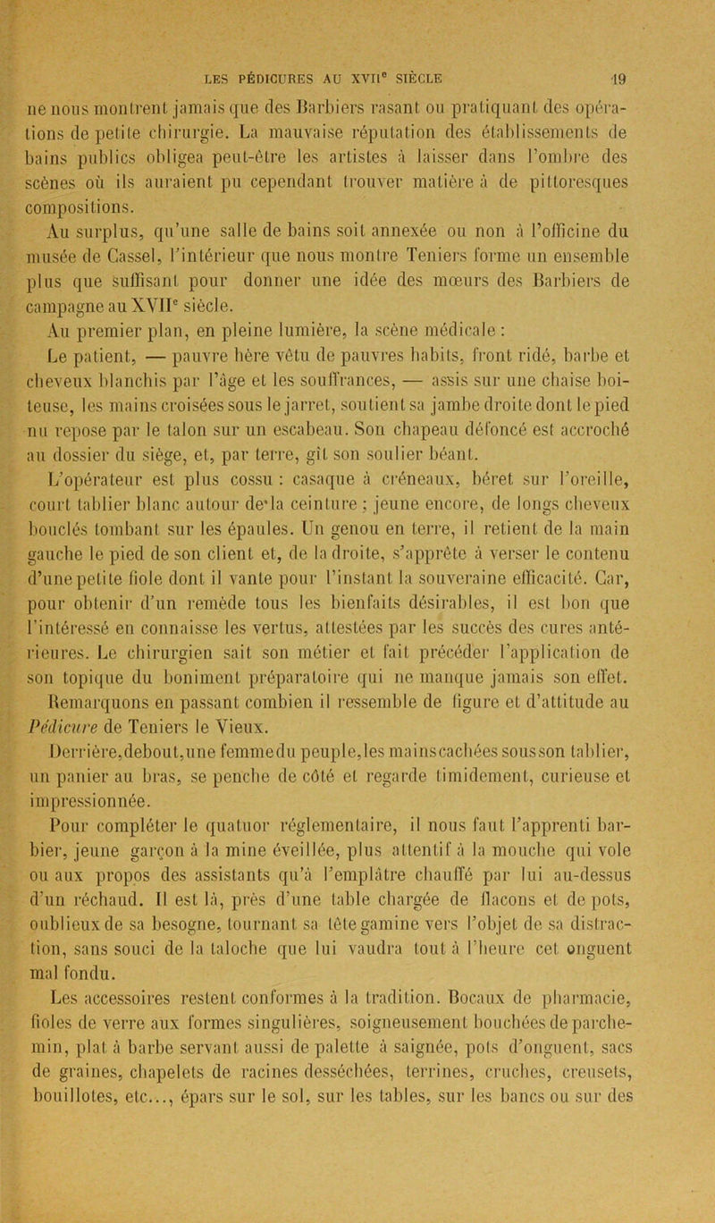 ne nous montrent jamais que (les Barbiers rasant ou pratiquant des opéra- tions de petite chirurgie. La mauvaise réputation des établissements de bains publics obligea peut-être les artistes à laisser dans l’ombre des scènes où ils auraient pu cependant trouver matière à de pittoresques compositions. Au surplus, qu’une salle de bains soit annexée ou non à l’officine du musée de Cassel, l’intérieur que nous montre Teniers forme un ensemble plus que suffisant pour donner une idée des mœurs des Barbiers de campagne au XVIIe siècle. Au premier plan, en pleine lumière, la scène médicale : Le patient, — pauvre hère vêtu de pauvres habits, front ridé, barbe et cheveux blanchis par l’âge et les souffrances, — assis sur une chaise boi- teuse, les mains croisées sous le jarret, soutient sa jambe droite dont le pied nu repose par le talon sur un escabeau. Son chapeau défoncé est accroché au dossier du siège, et, par terre, gît son soulier béant. L’opérateur est plus cossu: casaque à créneaux, béret sur l’oreille, court tablier blanc autour de* la ceinture : jeune encore, de longs cheveux bouclés tombant sur les épaules. Un genou en terre, il retient de la main gauche le pied de son client et, de la droite, s’apprête à verser le contenu d’une petite fiole dont il vante pour l’instant la souveraine efficacité. Car, pour obtenir d’un remède tous les bienfaits désirables, il est bon que l’intéressé en connaisse les vertus, attestées par les succès des cures anté- rieures. Le chirurgien sait son métier et fait précéder l'application de son topique du boniment préparatoire qui ne manque jamais son effet. Remarquons en passant combien il ressemble de figure et d’attitude au Pédicure de Teniers le Vieux. Derrière,debout,une femmedu peuple,les mainscachéessousson tablier, un panier au bras, se penche de côté et regarde timidement, curieuse et impressionnée. Pour compléter le quatuor réglementaire, il nous faut l’apprenti bar- bier, jeune garçon à la mine éveillée, plus attentif à la mouche qui vole ou aux propos des assistants qu’à l’emplâtre chauffé par lui au-dessus d’un réchaud. 11 est là, près d’une table chargée de flacons et de pots, oublieux de sa besogne, tournant sa tête gamine vers l’objet de sa distrac- tion, sans souci de la taloche que lui vaudra tout à l’heure cet onguent mal fondu. Les accessoires restent conformes à la tradition. Bocaux de pharmacie, fioles de verre aux formes singulières, soigneusement bouchées de parche- min, plat à barbe servant aussi de palette à saignée, pots d’onguent, sacs de graines, chapelets de racines desséchées, terrines, cruches, creusets, bouiIlotes, etc..., épars sur le sol, sur les tables, sur les bancs ou sur des