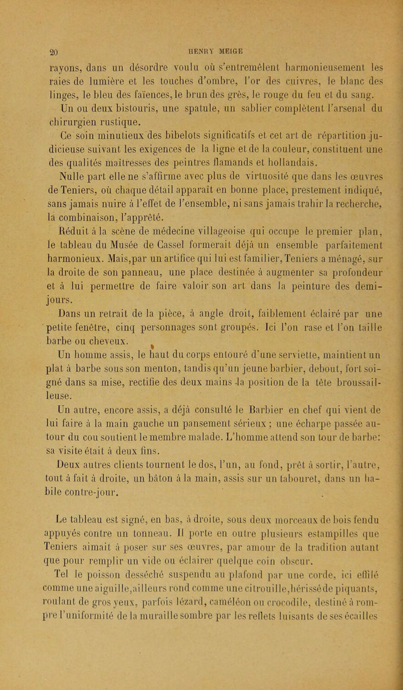rayons, dans un désordre voulu où s'entremêlent harmonieusement les raies de lumière et les touches d’ombre, l’or des cuivres, le blanc des linges, le bleu des faïences,le brun des grès, le rouge du feu el du sang. Un ou deux bistouris, une spatule, un sablier complètent l’arsenal du chirurgien rustique. Ce soin minutieux des bibelots significatifs et cet art de répartition ju- dicieuse suivant les exigences de la ligne et de la couleur, constituent une des qualités maîtresses des peintres flamands et hollandais. Nulle part elle ne s’affirme avec plus de virtuosité que dans les œuvres deTeniers, où chaque détail apparaît en bonne place, prestement indiqué, sans jamais nuire à l’effet de l’ensemble, ni sans jamais trahir la recherche, la combinaison, l’apprêté. Réduit à la scène de médecine villageoise qui occupe le premier plan, le tableau du Musée de Cassel formerait déjà un ensemble parfaitement harmonieux. Mais,par un artifice qui lui est familier, Teniers a ménagé, sur la droite de son panneau, une place destinée à augmenter sa profondeur et à lui permettre de faire valoir son art dans la peinture des demi- jours. Dans un retrait de la pièce, à angle droit, faiblement éclairé par une petite fenêtre, cinq personnages sont groupés. Ici l’on rase et l’on taille barbe ou cheveux. ^ Un homme assis, le haut du corps entouré d’une serviette, maintient un plat à barbe sous son menton, tandis qu’un jeune barbier, debout, fort soi- gné dans sa mise, rectifie des deux mains -la position de la tète broussail- leuse. Un autre, encore assis, a déjà consulté le Barbier en chef qui vient de lui faire à la main gauche un pansement sérieux ; une écharpe passée au- tour du cou soutient le membre malade. L’homme attend son tour de barbe: sa visite était à deux fins. Deux autres clients tournent le dos, l’un, au fond, prêt à sortir, l’autre, tout à fait à droite, un bâton à la main, assis sur un tabouret, dans un ha- bile contre-jour. Le tableau est signé, en bas, à droite, sous deux morceaux de bois fendu appuyés contre un tonneau. Il porte en outre plusieurs estampilles que Teniers aimait à poser sur ses œuvres, par amour de la tradition autant que pour remplir un vide ou éclairer quelque coin obscur. Tel le poisson desséché suspendu au plafond par une corde, ici effilé comme une aiguille,ailleurs rond comme une citrouille,hérisséde piquants, roulant de gros yeux, parfois lézard, caméléon ou crocodile, destiné à rom- pre Tuniformi té de la muraille sombre par les reflets luisants de ses écailles