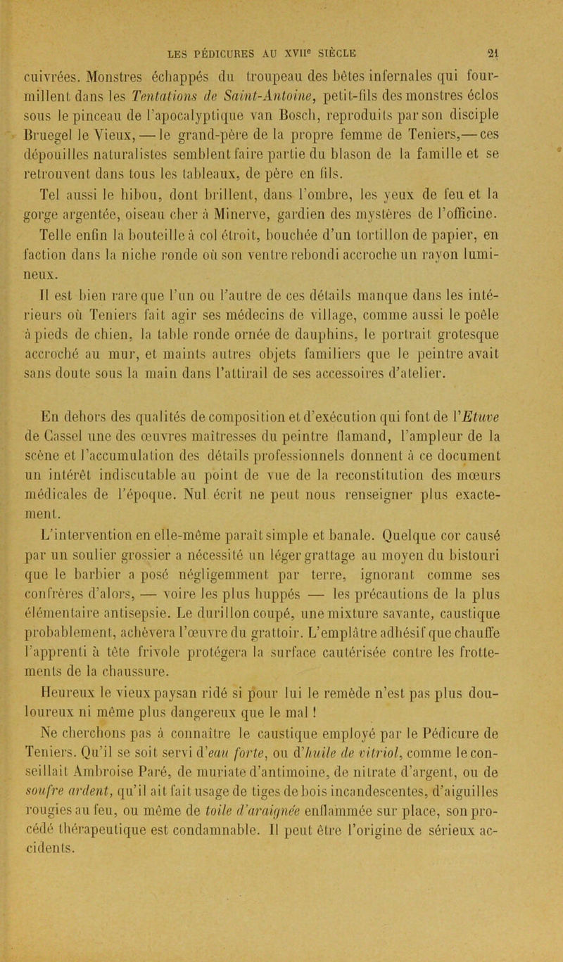 cuivrées. Monstres échappés du troupeau des bêtes infernales qui four- millent dans les Tentations de Saint-Antoine, petit-lils des monstres éclos sous le pinceau de l’apocalyptique van Bosch, reproduits par son disciple Bruegel le Vieux, — le grand-père de la propre femme de Teniers,— ces dépouilles naturalistes semblent faire partie du blason de la famille et se retrouvent dans tous les tableaux, de père en lils. Tel aussi le hibou, dont brillent, dans l’ombre, les yeux de feu et la gorge argentée, oiseau cher à Minerve, gardien des mystères de l’officine. Telle enfin la bouteille à col étroit, bouchée d’un tortillon de papier, en faction dans la niche ronde où son ventre rebondi accroche un ravon lumi- V neux. Il est bien rare que l’un ou l’autre de ces détails manque dans les inté- rieurs où Teniers fait agir ses médecins de village, comme aussi le poêle à pieds de chien, la table ronde ornée de dauphins, le portrait grotesque accroché au mur, et maints autres objets familiers que le peintre avait sans doute sous la main dans l’attirail de ses accessoires d’atelier. En dehors des qualités de composition et d’exécution qui font de VEtuve de Gassel une des œuvres maîtresses du peintre flamand, l’ampleur de la scène et l’accumulation des détails professionnels donnent à ce document un intérêt indiscutable au point de vue de la reconstitution des mœurs médicales de l’époque. Nul écrit ne peut nous renseigner plus exacte- ment. L’intervention en elle-même paraît simple et banale. Quelque cor causé par un soulier grossier a nécessité un léger grattage au moyen du bistouri que le barbier a posé négligemment par terre, ignorant comme ses confrères d’alors, — voire les plus huppés — les précautions de la plus élémentaire antisepsie. Le durillon coupé, une mixture savante, caustique probablement, achèvera l’œuvre du grattoir. L’emplâtre adhésif que chauife l’apprenti ù tète frivole protégera la surface cautérisée contre les frotte- ments de la chaussure. Heureux le vieux paysan ridé si pour lui le remède n’est pas plus dou- loureux ni même plus dangereux que le mal ! Ne cherchons pas à connaître le caustique employé par le Pédicure de Teniers. Qu’il se soit servi d'eau forte, ou dhuile de vitriol, comme le con- seillait Ambroise Paré, de muriate d’antimoine, de nitrate d’argent, ou de soufre ardent, qu’il ait fait usage de tiges de bois incandescentes, d’aiguilles rougiesau feu, ou même de toile d’araignée enflammée sur place, son pro- cédé thérapeutique est condamnable. 11 peut être l’origine de sérieux ac- cidents.