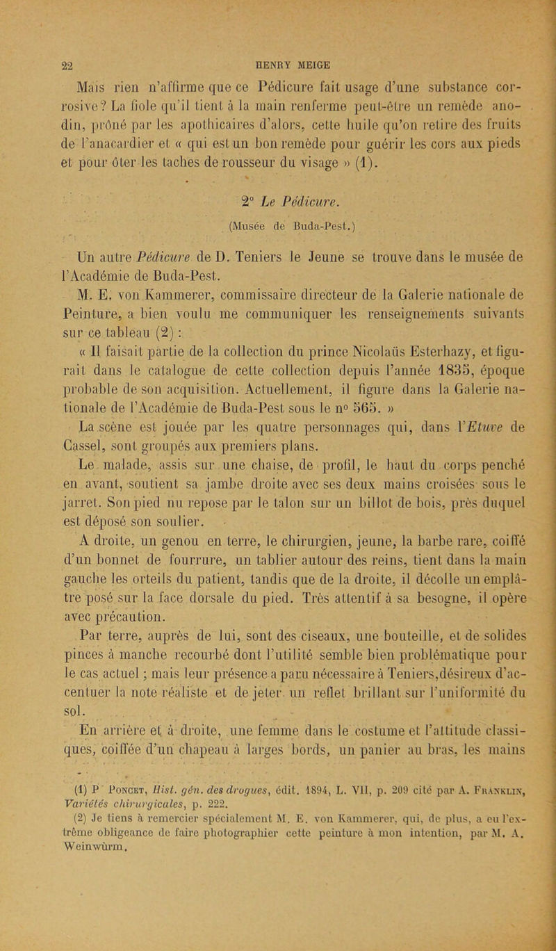 Mais rien n’affirme que ce Pédicure fait usage d’une substance cor- rosive? La fiole qu’il tient à la main renferme peut-être un remède ano- din, prôné par les apothicaires d’alors, cette huile qu’on retire des fruits de l’anacardier et « qui est un bon remède pour guérir les cors aux pieds et pour ôter les taches de rousseur du visage » (1). 2° Le Pédicure. (Musée de Buda-Pest.) Un autre Pédicure de D. Teniers le Jeune se trouve dans le musée de l’Académie de Buda-Pest. M. E, von Kammerer, commissaire directeur de la Galerie nationale de Peinture, a bien voulu me communiquer les renseignements suivants sur ce tableau (2) : << Il faisait partie de la collection du prince Nicolaiis Esterhazy, et figu- rait dans le catalogue de cette collection depuis l’année 1835, époque probable de son acquisition. Actuellement, il figure dans la Galerie na- tionale de l’Académie de Buda-Pest sous le n° 565. » La scène est jouée par les quatre personnages qui, dans Y Etuve de Cassel, sont groupés aux premiers plans. Le malade, assis sur une chaise, de profil, le haut du corps penché en avant, soutient sa jambe droite avec ses deux mains croisées sous le jarret. Son pied nu repose par le talon sur un billot de bois, près duquel est déposé son soulier. A droite, un genou en terre, le chirurgien, jeune, la barbe rare, coi lie d’un bonnet de fourrure, un tablier autour des reins, tient dans la main gauche les orteils du patient, tandis que de la droite, il décolle un emplâ- tre posé sur la face dorsale du pied. Très attentif à sa besogne, il opère avec précaution. Par terre, auprès de lui, sont des ciseaux, une bouteille, et de solides pinces à manche recourbé dont futilité semble bien problématique pour le cas actuel ; mais leur présence a paru nécessaire à Teniers,désireux d’ac- centuer la note réaliste et de jeter un reflet brillant sur l'uniformité du sol. En arrière et à droite, une femme dans le costume et l’attitude classi- ques, coiffée d’un chapeau à larges bords, un panier au bras, les mains (1) P Poncet, Ilist. gên. des drogues, édit. 1894, L. Vil, p. 209 cité par A. Franklin, Variétés chirurgicales, p. 222. (2) Je liens à remercier spécialement M. E. von Ivammerer. qui, de plus, a eu l'ex- trême obligeance de faire photographier cette peinture à mon intention, parM. A. W einwùrm.