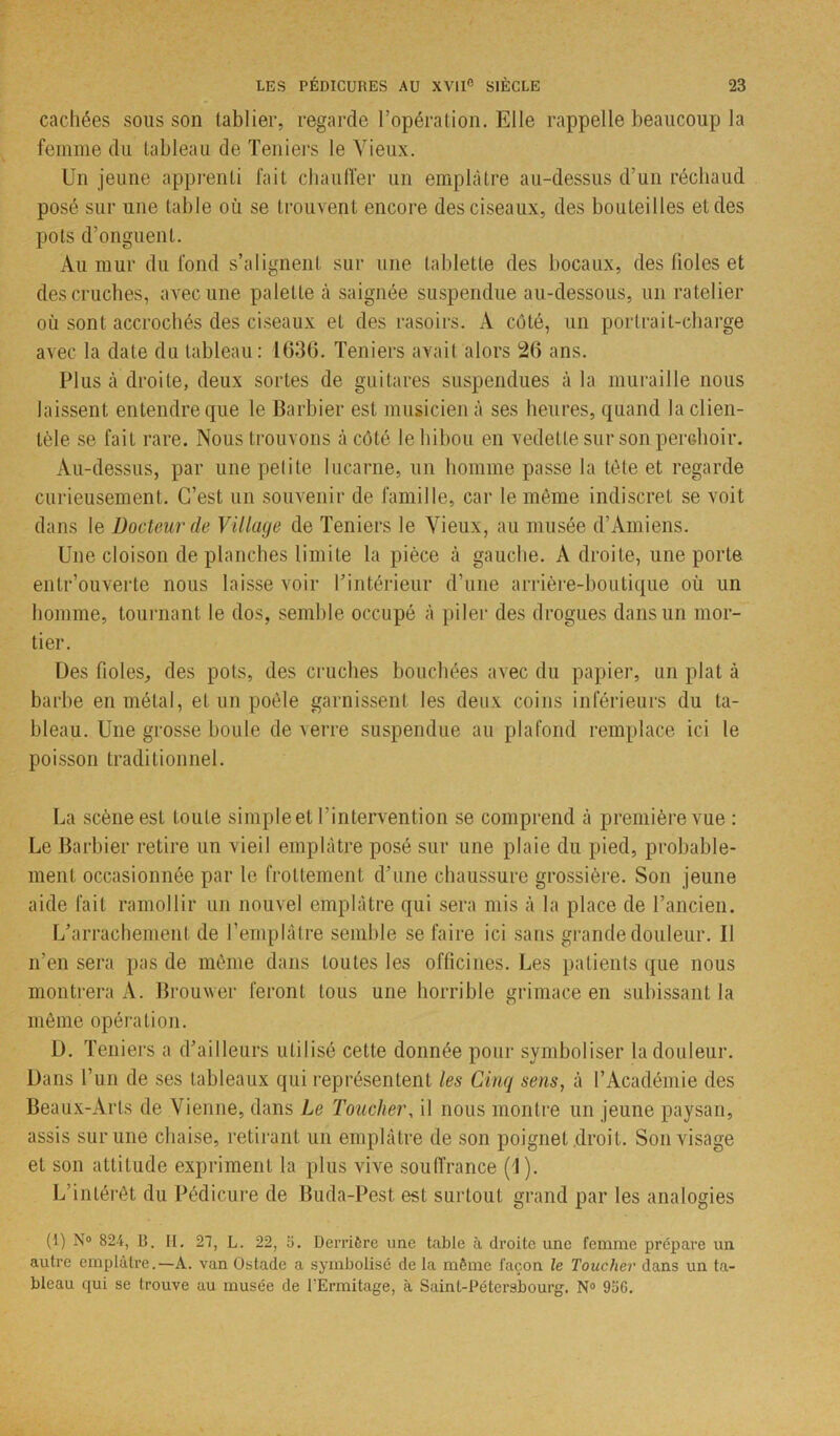cachées sous son tablier, regarde l’opération. Elle rappelle beaucoup la femme du tableau de Teniers le Vieux. Un jeune apprenti fait chauffer un emplâtre au-dessus d’un réchaud posé sur une table où se trouvent encore des ciseaux, des bouteilles et des pots d’onguent. Au mur du fond s’alignent sur une tablette des bocaux, des fioles et des cruches, avec une palette à saignée suspendue au-dessous, un râtelier où sont accrochés des ciseaux et des rasoirs. À côté, un portrait-charge avec la date du tableau: 1636. Teniers avait alors 26 ans. Plus à droite, deux sortes de guitares suspendues à la muraille nous laissent entendre que le Barbier est musicien à ses heures, quand la clien- tèle se fait rare. Nous trouvons à côté le hibou en vedette sur son perchoir. Au-dessus, par une petite lucarne, un homme passe la tète et regarde curieusement. C’est un souvenir de famille, car le même indiscret se voit dans le Docteur de Village de Teniers le Vieux, au musée d’Amiens. Une cloison de planches limite la pièce à gauche. A droite, une porte entr’ouverte nous laisse voir l’intérieur d’une arrière-boutique où un homme, tournant le dos, semble occupé à piler des drogues dans un mor- tier. Des fioles, des pots, des cruches bouchées avec du papier, un plat à barbe en métal, et un poêle garnissent les deux coins inférieurs du ta- bleau. Une grosse boule de verre suspendue au plafond remplace ici le poisson traditionnel. La scène est toute simple et l’intervention se comprend à première vue : Le Barbier retire un vieil emplâtre posé sur une plaie du pied, probable- ment occasionnée par le frottement d’une chaussure grossière. Son jeune aide fait ramollir un nouvel emplâtre qui sera mis à la place de l’ancien. L’arrachement de l’emplâtre semble se faire ici sans grande douleur. Il n’en sera pas de même dans toutes les officines. Les patients que nous montrera A. Brouwer feront tous une horrible grimace en subissant la même opération. D. Teniers a d’ailleurs utilisé cette donnée pour symboliser la douleur. Dans l’un de ses tableaux qui représentent les Cinq sens, à l’Académie des Beaux-Arts de Vienne, dans Le Toucher, il nous montre un jeune paysan, assis sur une chaise, retirant un emplâtre de son poignet droit. Son visage et son attitude expriment la plus vive souffrance (1). L’intérêt du Pédicure de Buda-Pest est surtout grand par les analogies (1) N° 824, B. H. 21, L. 22, o. Derrière une table à droite une femme prépare un autre emplâtre.—A. van Ostade a symbolisé de la même façon le Toucher dans un ta- bleau qui se trouve au musée de l'Ermitage, à Saint-Pétersbourg. N° 9ü6.