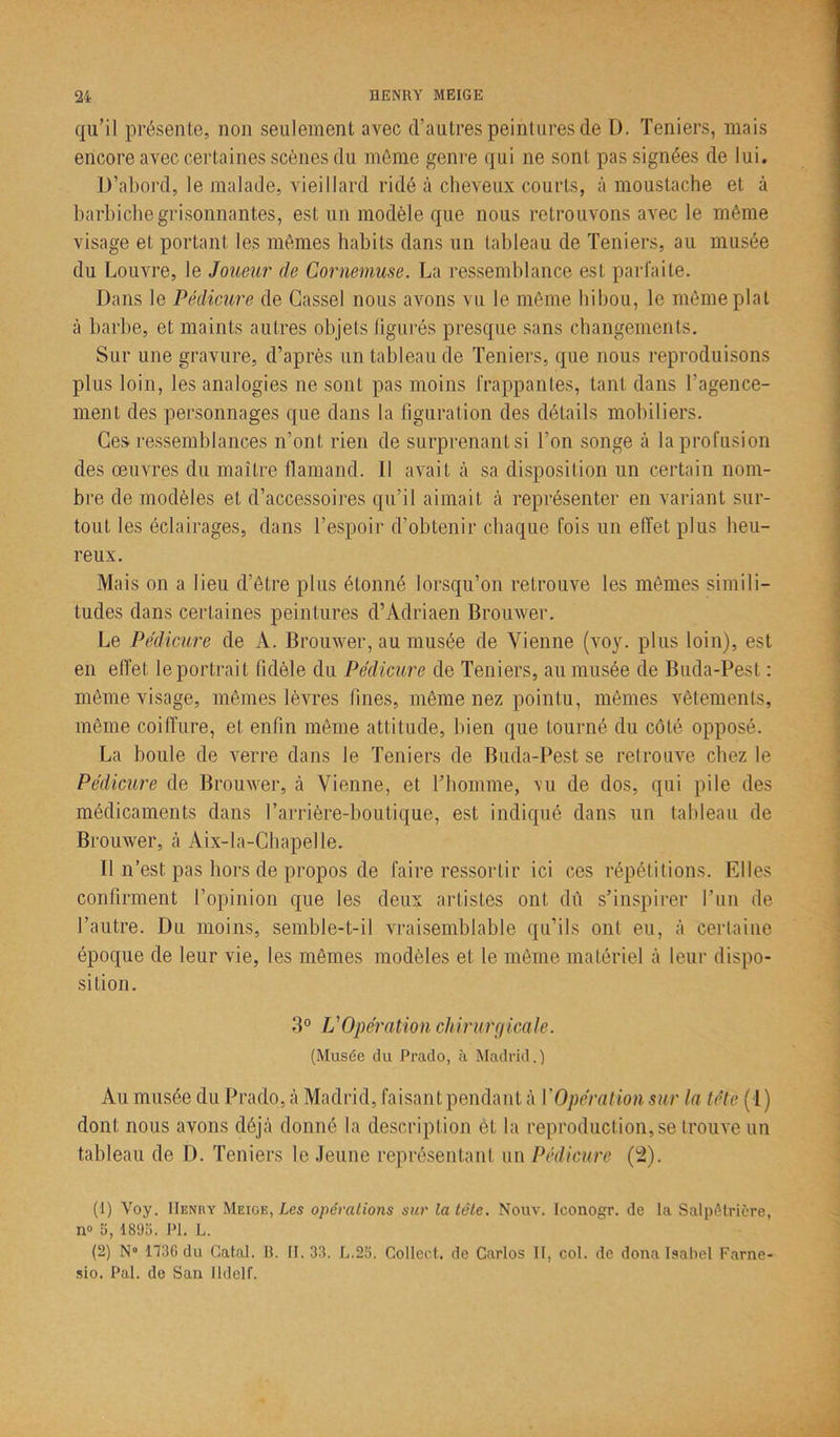 qu’il présente, non seulement avec d’autres peintures de D. Teniers, mais encore avec certaines scènes du môme genre qui ne sont pas signées de lui. D’abord, le malade, vieillard ridé à cheveux courts, à moustache et à barbiche grisonnantes, est un modèle que nous retrouvons avec le même visage et portant les mêmes habits dans un tableau de Teniers, au musée du Louvre, le Joueur de Cornemuse. La ressemblance est parfaite. Dans le Pédicure de Cassel nous avons vu le même hibou, le même plat à barbe, et maints autres objets figurés presque sans changements. Sur une gravure, d’après un tableau de Teniers, que nous reproduisons plus loin, les analogies ne sont pas moins frappantes, tant dans l’agence- ment des personnages que dans la figuration des détails mobiliers. Ces ressemblances n’ont rien de surprenant si l’on songe à la profusion des œuvres du maître flamand. I l avait à sa disposition un certain nom- bre de modèles et d’accessoires qu’il aimait à représenter en variant sur- tout les éclairages, dans l’espoir d’obtenir chaque fois un effet plus heu- reux. Mais on a lieu d’être plus étonné lorsqu’on retrouve les mêmes simili- tudes dans certaines peintures d’Adriaen Brouwer. Le Pédicure de A. Brouwer, au musée de Vienne (voy. plus loin), est en effet le portrait fidèle du Pédicure de Teniers, au musée de Buda-Pest : même visage, mêmes lèvres fines, même nez pointu, mêmes vêtements, même coiffure, et enfin même attitude, bien que tourné du côté opposé. La boule de verre dans le Teniers de Buda-Pest se retrouve chez le Pédicure de Brouwer, à Vienne, et l’homme, vu de dos, qui pile des médicaments dans l’arrière-boutique, est indiqué dans un tableau de Brouwer, à Aix-la-Chapelle. Il n’est pas hors de propos de faire ressortir ici ces répétitions. Elles confirment l’opinion que les deux artistes ont dû s’inspirer l’un de l’autre. Du moins, semble-t-il vraisemblable qu’ils ont eu, à certaine époque de leur vie, les mêmes modèles et le même matériel à leur dispo- sition. 3° L'Opération chirurgicale. (Musée du Prado, à Madrid.) Au musée du Prado, à Madrid, faisant pendant à Y Opération sur la tête (1) dont nous avons déjà donné la description èt la reproduction, se trouve un tableau de D. Teniers le Jeune représentant un Pédicure (2). (1) Voy. IIenby Meige, Les opérations sur la tète. Nouv. Ieonogr. de la Salpêtrière, n» 5, 1895. PI. L. (2) N° 1736 du Gatal. B. 11.33. L.25. Collect. de Carlos If, col. de donalsabel Farne- sio. Pal. de San lldelf.