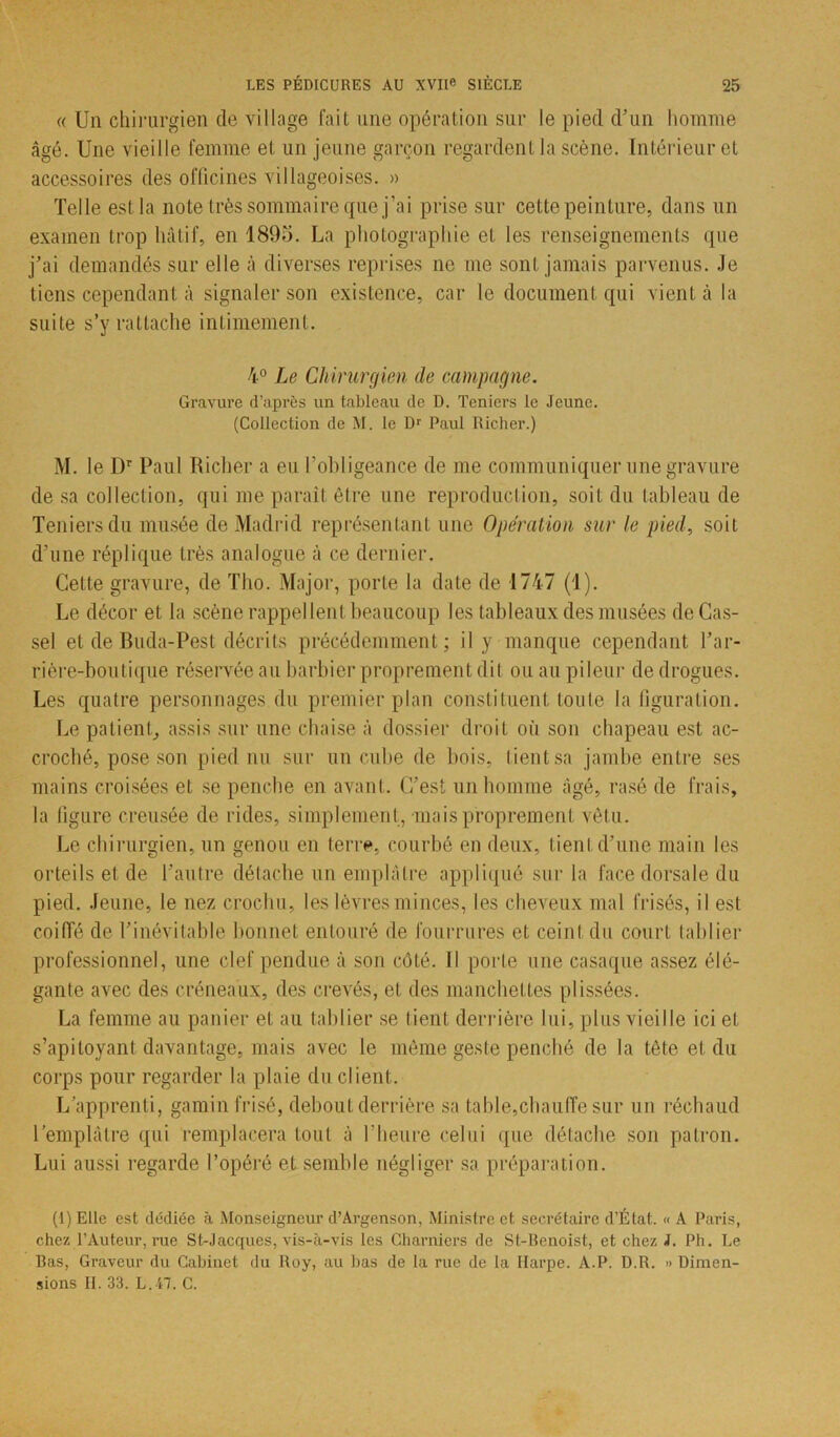 « Un chirurgien de village fait une opération sur le pied d’un homme âgé. Une vieille femme et un jeune garçon regardent la scène. Intérieur et accessoires des officines villageoises. » Telle est la note très sommaire que j’ai prise sur cette peinture, dans un examen trop hâtif, en 1895. La photographie et les renseignements que j’ai demandés sur elle à diverses reprises ne me sont jamais parvenus. Je tiens cependant à signaler son existence, car le document qui vient à la suite s’y rattache intimement. 4° Le Chirurgien de campagne. Gravure d’après un tableau de D. Tcniers le Jeune. (Collection de M. le Dr Paul Richer.) M. le Dr Paul Richer a eu l’ohligeance de me communiquer une gravure de sa collection, qui me paraît être une reproduction, soit du tableau de Teniersdu musée de Madrid représentant une Opération sur le pied, soit d’une réplique très analogue à ce dernier. Cette gravure, de Tho. Major, porte la date de 1747 (1). Le décor et la scène rappel lent beaucoup les tableaux des musées de Cas- sel et de Buda-Pest décrits précédemment; il y manque cependant l’ar- rière-boutique réservée au barbier proprement dit ou au pileur de drogues. Les quatre personnages du premier plan constituent toute la figuration. Le patient, assis sur une chaise à dossier droit où son chapeau est ac- croché, pose son pied nu sur un cube de bois, Lient sa jambe entre ses mains croisées et se penche en avant. C’est un homme âgé, rasé de frais, la figure creusée de rides, simplement, mais proprement vêtu. Le chirurgien, un genou en terre, courbé en deux, tient d’une main les orteils et de l’autre détache un emplâtre appliqué sur la face dorsale du pied. Jeune, le nez crochu, les lèvres minces, les cheveux mal frisés, il est coiffé de l’inévitable bonnet entouré de fourrures et ceint du court tablier professionnel, une clef pendue à son côté. Il porte une casaque assez élé- gante avec des créneaux, des crevés, et des manchettes plissées. La femme au panier et au tablier se tient derrière lui, plus vieille ici et s’apitoyant davantage, mais avec le môme geste penché de la tête et du corps pour regarder la plaie du client. L'apprenti, gamin frisé, debout derrière sa table,chauffe sur un réchaud l’emplâtre qui remplacera tout à l’heure celui que détache son patron. Lui aussi regarde l’opéré et semble négliger sa. préparation. (1) Elle est dédiée à Monseigneur d’Argenson, Ministre et secrétaire d’État.. « A Paris, chez l’Auteur, rue St-Jacques, vis-à-vis les Charniers de St-Benoist, et chez J. Ph. Le Bas, Graveur du Cabinet du Roy, au bas de la rue de la Harpe. A.P. D.R. » Dimen- sions II. 33. L.47. C.