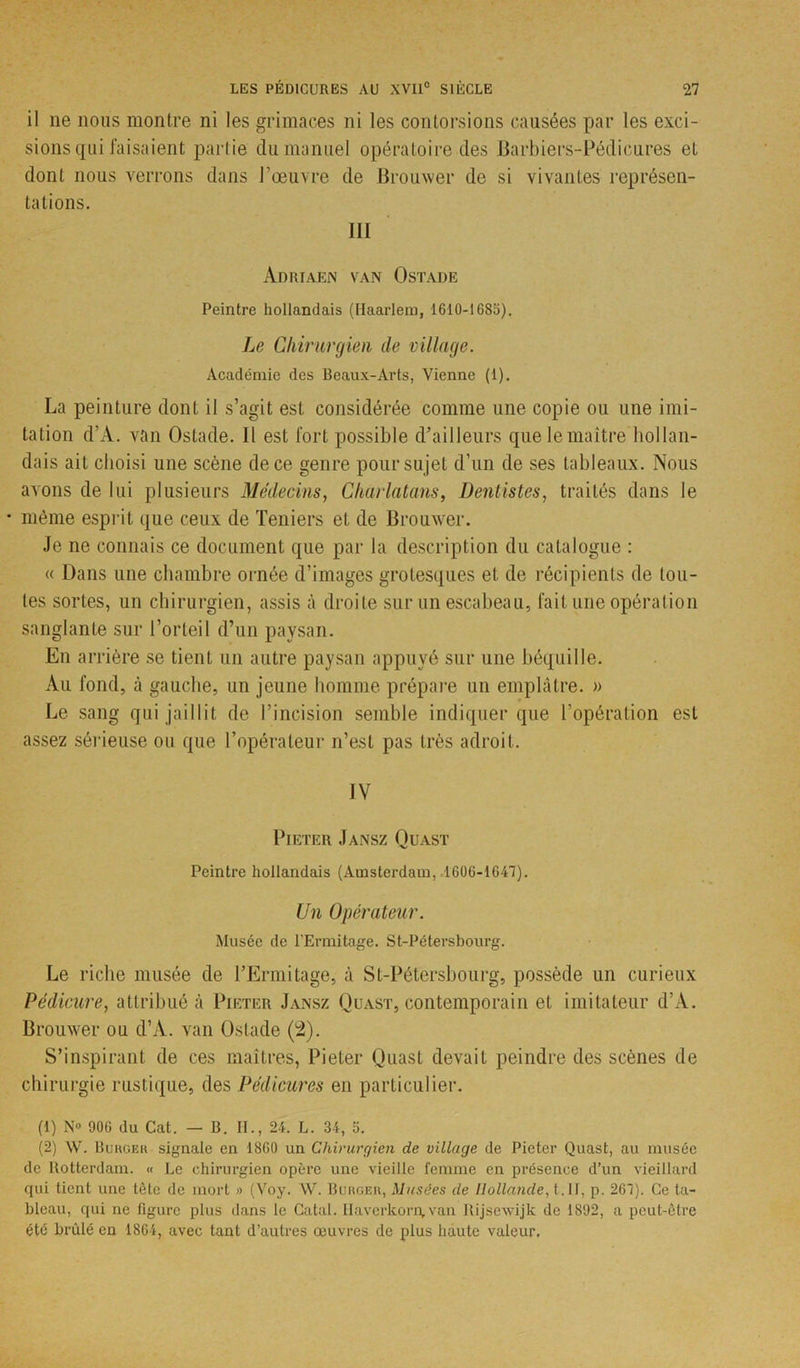il ne nous montre ni les grimaces ni les contorsions causées par les exci- sions qui faisaient partie du manuel opératoire des Barbiers-Pédicures et dont nous verrons dans J’œuvre de Brouwer de si vivantes représen- tations. III Adriaen van Ostade Peintre hollandais (Haarlem, 1610-1685). Le Chirurgien de village. Académie des Beaux-Arts, Vienne (1). La peinture dont il s’agit est considérée comme une copie ou une imi- tation d’A. van Ostade. 11 est fort possible d’ailleurs que le maître bol lan- dais ait choisi une scène de ce genre pour su jet d’un de ses tableaux. Nous avons de lui plusieurs Médecins, Charlatans, Dentistes, traités dans le • même esprit que ceux de Teniers et de Brouwer. Je ne connais ce document que par la description du catalogue : « Dans une chambre ornée d’images grotesques et de récipients de tou- tes sortes, un chirurgien, assis à droite sur un escabeau, fait une opération sanglante sur l’orteil d’un paysan. En arrière se tient un autre paysan appuyé sur une béquille. Au fond, à gauche, un jeune homme prépare un emplâtre. » Le sang qui jaillit de l’incision semble indiquer que l’opération est assez sérieuse ou que l’opérateur n’est pas très adroit. IV PlETER JANSZ QUAST Peintre hollandais (Amsterdam, 1606-1647). Un Opérateur. Musée de l’Ermitage. St-Pélersbourg. Le riche musée de l’Ermitage, à St-Pétersbourg, possède un curieux Pédicure, attribué à Pif.ter Jansz Quast, contemporain et imitateur d’A. Brouwer ou d’A. van Ostade (2). S’inspirant de ces maîtres, Pieter Quast devait peindre des scènes de chirurgie rustique, des Pédicures en particulier. (1) N» 906 du Cat. — B. IL, 24. L. 34, 5. (2) W. Burger signale en 1860 un Chirurgien de village de Pieter Quast, au musée de Rotterdam. « Le chirurgien opère une vieille femme en présence d’un vieillard qui tient une tète de mort » (Voy. W. Burger, Musées de Hollande, l.ll, p. 267). Ce ta- bleau, qui ne figure plus dans le Catal. Ilaverkorn, van Rijsewijk de 1892, a peut-être été brûlé en 1864, avec tant d’autres œuvres de plus haute valeur.