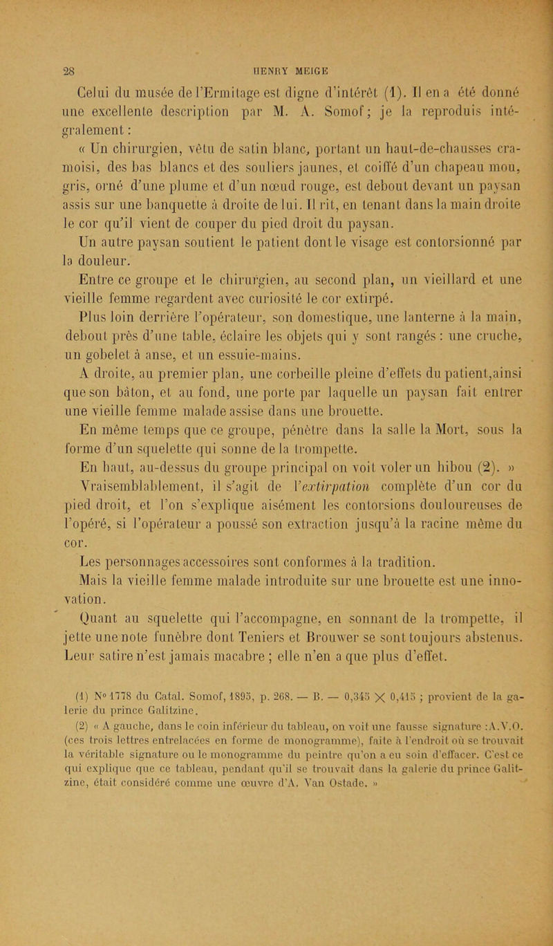 Celui du musée de l’Ermitage est digne d’intérêt (1). Il en a été donné une excellente description par M. A. Somof; je la reproduis inté- gralement : « Un chirurgien, vêtu de satin blanc, portant un haut-de-chausses cra- moisi, des bas blancs et des souliers jaunes, et coiffé d’un chapeau mou, gris, orné d’une plume et d’un nœud rouge, est debout devant un paysan assis sur une banquette à droite de lui. Il rit, en tenant dans la main droite le cor qu’il vient de couper du pied droit du paysan. Un autre paysan soutient le patient dont le visage est contorsionné par la douleur. Entre ce groupe et le chirurgien, au second plan, un vieillard et une vieille femme regardent avec curiosité le cor extirpé. Plus loin derrière l’opérateur, son domestique, une lanterne à la main, debout près d’une table, éclaire les objets qui y sont rangés : une cruche, un gobelet à anse, et un essuie-mains. A droite, au premier plan, une corbeille pleine d’effets du patient,ainsi que son bâton, et au fond, une porte par laquelle un paysan fait entrer une vieille femme malade assise dans une brouette. En même temps que ce groupe, pénètre dans la salle la Mort, sous la forme d’un squelette qui sonne de la trompette. En haut, au-dessus du groupe principal on voit voler un hibou (2). » Vraisemblablement, il s’agit de Y extirpation complète d’un cor du pied droit, et l’on s’explique aisément les contorsions douloureuses de l’opéré, si l’opérateur a poussé son extraction jusqu’à la racine même du cor. Les personnages accessoires sont conformes à la tradition. Mais la vieille femme malade introduite sur une brouette est une inno- vation. Quant au squelette qui l’accompagne, en sonnant de la trompette, il jette une note funèbre dont Teniers et Brouwer se sont toujours abstenus. Leur satire n’est jamais macabre ; elle n’en a que plus d’effet. (1) N° 1178 du Gatal. Somof, 1895, p. 268. — B. — 0,345 X 0,415 ; provient de la ga- lerie du prince Galitzine. (2) « À gauche, dans le coin inférieur du tableau, on voit une fausse signature :A.V.Q. (ces trois lettres entrelacées en forme de monogramme), faite à l’endroit où se trouvait la véritable signature ou le monogramme du peintre qu’on a eu soin d’effacer. C'est ce qui explique que ce tableau, pendant qu’il se trouvait dans la galerie du prince Galit- zine, était considéré comme une œuvre d’A. Van Ostade. »