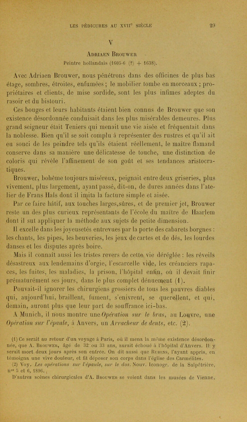 V Adriaen Brouwer Peintre hollandais (1605-6 (?) -f- 1638). Avec Adriaen Brouwer, nous pénétrons dans des officines de plus bas élage, sombres, étroites, enfumées ; le mobilier tombe en morceaux ; pro- priétaires et clients, de mise sordide, sont les plus infimes adeptes du rasoir et du bistouri. Ces bouges et leurs habitants étaient bien connus de Brouwer que son existence désordonnée conduisait dans les plus misérables demeures. Plus grand seigneur était Teniers qui menait une vie aisée et fréquentait dans la noblesse. Bien qu’il se soit complu à représenter des rustres et qu’il ait eu souci de les peindre tels qu’ils étaient réellement, le maître flamand conserve dans sa manière une délicatesse de louche, une distinction de coloris qui révèle l’affinement de son goût et ses tendances aristocra- tiques. Brouwer, bohème toujours miséreux, peignait entre deux griseries, plus vivement, plus largement, ayant passé, dit-on, de dures années dans l’ate- lier de Frans Hais dont il imita la facture simple et aisée. Par ce faire hâtif, aux touches larges,sûres, et de premier jet, Brouwer reste un des plus curieux représentants de l’école du maître de Haarlem dont il sut appliquer la méthode aux sujets de petite dimension. 11 excelle dans les joyeusetés entrevues par la porte des cabarets borgnes : les chants, les pipes, les beuveries, les jeux de cartes et de dés, les lourdes danses et les disputes après boire. Mais il connaît aussi les tristes revers de cette vie déréglée : les réveils désastreux aux lendemains d’orgie, l’escarcelle vide, les créanciers rapa- ces, les fuites, les maladies, la prison, l’hôpital enfin, où il devait finir prématurément ses jours, dans le plus complet dénuement (1). Pouvait-il ignorer les chirurgiens grossiers de tous les pauvres diables qui, aujourd'hui, braillent, fument, s’enivrent, se querellent, et qui, demain, auront plus que leur part de souffrance ici-bas. A Munich, il nous montre une Opération sur le bras, au Louvre, une Opération sur Vépaule, à Anvers, un Arracheur de dents, etc. (2). (1) Ce serait au retour d’un voyage à Paris, où il mena la même existence désordon- née, que A. Brouwer, âgé de 32 ou 33 ans, aurait échoué à l’hôpital d’Anvers. Il y serait mort deux jours après son entrée. On dit aussi que Rubens, t’ayant appris, en témoigna une vive douleur, et fit déposer son corps dans l’église des Carmélites. (2) Voy. Les opérations sur l'épaule, sur le dos. Nouv. Iconogr. de la Salpêtrière, noS 5 et 6, 1896. , D’autres scènes chirurgicales d’A. Brouwer se voient dans les musées de Vienne,