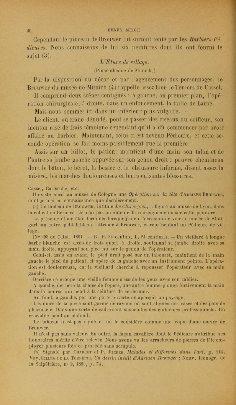 Cependant le pinceau de Brouwer fut surtout tenté par les Barbiers-Pé- dicures. Nous connaissons de lui six peintures dont ils ont fourni le sujet (3). L’Etuve de village. (Pinacothèque de Munich.) Par la disposition du décor et par l’agencement des personnages, le Brouwer du musée de Munich (4) rappelle assez bien leTeniers de Cassel. Il comprend deux scènes contiguës : à gauche, au premier plan, l’opé- ration chirurgicale, à droite, dans un enfoncement, la taille de barbe. Mais nous sommes ici dans un intérieur plus vulgaire. Le client, au crâne dénudé, peut se passer des ciseaux du coiffeur, son menton rasé de frais témoigne cependant qu’il a dû commencer par avoir affaire au barbier. Maintenant, celui-ci est devenu Pédicure, et cette se- conde opération se fait moins paisiblement que la première. Assis sur un billot, le patient maintient d’une main son talon et de l’autre sa jambe gauche appuyée sur son genou droit : pauvre chemineau dont le bâton, le béret, la besace et la chaussure informe, disent assez la misère, les marches douloureuses et leurs cuisantes blessures. Cassel, Carlsruhe, etc. 11 existe aussi au musée de Cologne une Opération sur la tête d’AmuAEN Brouwer, dont je n’ai eu connaissance que dernièrement. (3) Un tableau de Brouwer, intitulé Le Chirurgien, a figuré au musée de Lyon, dans la collection Bernard. Je n’ai pas pu obtenir de renseignements sur cette peinture. La présente étude était terminée lorsque j’ai eu l’occasion de voir au musée de Stutt- gart un autre petit tableau, attribué à Brouwer, et représentant un Pédicure de vil- lage. (N° 298 du Catal. 1891. — B. H, 34 centim. L, 24 centim.). —Un vieillard à longue barbe blanche est assis de trois quart à droite, soutenant sa jambe droite avec sa main droite, appuyant son pied nu sur le genou de l’opérateur. Celui-ci, assis en avant, le pied droit posé sur un tabouret, maintient de la main gauche le pied du patient, et opère de la gauche avec un instrument pointu. L’opéra- lion est douloureuse, car le vieillard cherche à repousser l’opérateur avec sa main gauche. Derrière ce groupe une vieille femme s’essuie les yeux avec son tablier. A gauche, derrière la chaise de l’opéré, une autre femme plonge furtivement la main dans la bourse qui pend à la ceinture de ce dernier. Au fond, à gauche, par une porte ouverte on aperçoit un paysage. Les murs de la pièce sont garnis de rayons où sont alignés des vases et des pots de pharmacie. Dans une sorte de cadre sont suspendus des emblèmes professionnels. Un crocodile pend au plafond. Le tableau n’est pas signé et on le considère comme une copie d’une œuvre de Brouwer. Il n’est pas sans valeur. En outre, la façon cavalière dont le Pédicure s’attribue ses honoraires mérite d’être relevée. Nous avons vu les arracheurs de pierres de tête em- ployer plusieurs fois ce procédé sans scrupule. (4) Signalé par Charcot et P. Richer, Malades et diffonnes dans l'art, p. 114. Voy.Gilles de la Tourette, Un dessin inédit d'Adriaen Brouwer ; Nouv. Iconogr. de la Salpêtrière, n° 2, 1890, p. 74.