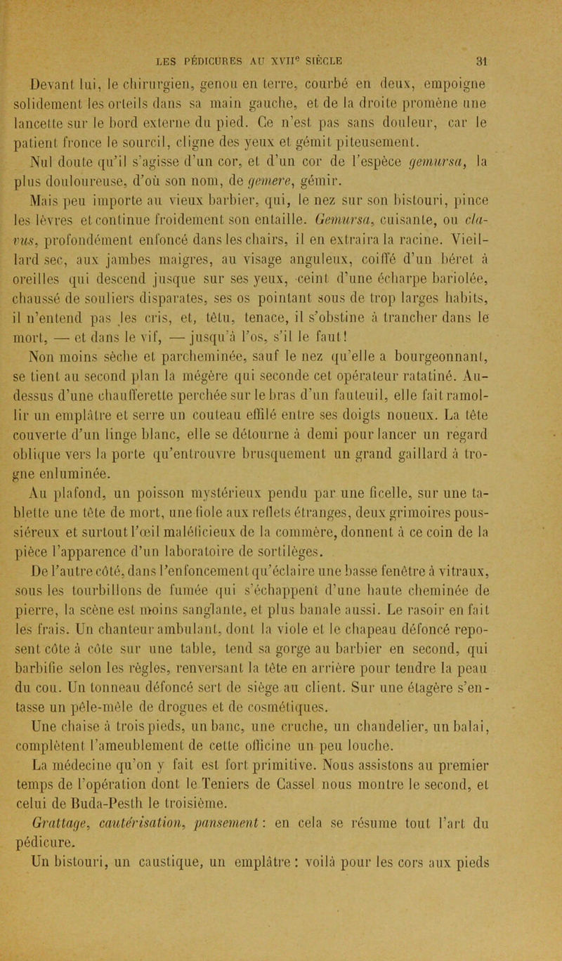 Devant lui, le chirurgien, genou en terre, courbé en deux, empoigne solidement les orteils dans sa main gauche, et de la droite promène une lancette sur le bord externe du pied. Ce n’est pas sans douleur, car le patient fronce le sourcil, cligne des yeux et gémit piteusement. Nul doute qu’il s’agisse d’un cor, et d’un cor de l’espèce gemursa, la plus douloureuse, d’où son nom, de gemere, gémir. Mais peu importe au vieux barbier, qui, le nez sur son bistouri, pince les lèvres et continue froidement son entaille. Gemursa, cuisante, ou cla- vus■, profondément enfoncé dans les chairs, il en extraira la racine. Vieil- lard sec, aux jambes maigres, au visage anguleux, coi Ile d’un béret à oreilles qui descend jusque sur ses yeux, ceint d’une écharpe bariolée, chaussé de souliers disparates, ses os pointant sous de trop larges habits, il n’entend pas les cris, et, têtu, tenace, il s’obstine à trancher dans le mort, — et dans le vif, —jusqu’à l’os, s’il le faut! Non moins sèche et parcheminée, sauf le nez qu’elle a bourgeonnant, se lient au second plan la mégère qui seconde cet opérateur ratatiné. Au- dessus d’une chaufferette perchée sur le bras d’un fauteuil, elle fait ramol- lir un emplâtre et serre un couteau effilé entre ses doigts noueux. La tète couverte d’un linge blanc, elle se détourne à demi pour lancer un regard oblique vers la porte qu’entrouvre brusquement un grand gaillard à tro- gne enluminée. Au plafond, un poisson mystérieux pendu par une ficelle, sur une ta- blette une tète de mort, une fiole aux reflets étranges, deux grimoires pous- siéreux et surtout l’œil malélicieux de la commère, donnent à ce coin de la pièce l’apparence d’un laboratoire de sortilèges. De l’autre côté, dans l’enfoncement qu’éclaire une basse fenêtre à vitraux, sous les tourbillons de fumée qui s’échappent d’une haute cheminée de pierre, la scène est moins sanglante, et plus banale aussi. Le rasoir en fait les frais. Un chanteur ambulant, dont la viole et le chapeau défoncé repo- sent côte à côte sur une table, tend sa gorge au barbier en second, qui barbifie selon les règles, renversant la tète en arrière pour tendre la peau du cou. Un tonneau défoncé sert de siège au client. Sur une étagère s’en- tasse un pêle-mêle de drogues et de cosmétiques. Une chaise à trois pieds, un banc, une cruche, un chandelier, un balai, complètent l’ameublement de cette officine un peu louche. La médecine qu’on y fait est fort primitive. Nous assistons au premier temps de l’opération dont le Teniers de Cassel nous montre le second, et celui de Buda-Pesth le troisième. Grattage, cautérisation, pansement : en cela se résume tout l’art du pédicure. Un bistouri, un caustique, un emplâtre: voilà pour les cors aux pieds