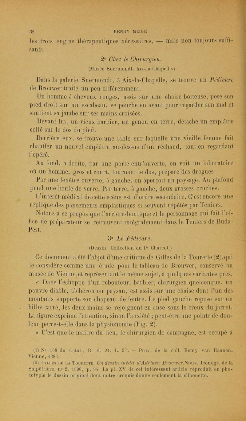 les trois engins thérapeutiques nécessaires, — mais non toujours suffi- sants. 2° Chez le Chirurgien. (.Musée Suermondt. Aix-la-Chapelle.) Dans la galerie Suermondt, à Aix-la-Chapelle, se trouve un Pédicure de Brouwer traité un peu différemment. Un homme à cheveux rouges, assis sur une chaise boiteuse, pose son pied droit sur un escabeau, se penche en avant pour regarder son mal et soutient sa jambe sur ses mains croisées. Devant lui, un vieux barbier, un genou en terre, détache un emplâtre collé sur le dos du pied. Derrière eux, se trouve une table sur laquelle une vieille femme fait chauffer un nouvel emplâtre au-dessus d’un réchaud, tout en regardant l’opéré. Au fond, à droite, par une porte entr’ouverle, on voit un laboratoire où un homme, gros et court, tournant le dos, prépare des drogues. Par une fenêtre ouverte, à gauche, on aperçoit un paysage. Au plafond pend une boule de verre. Par terre, à gauche, deux grosses cruches. L’intérêt médical de cette scène est d’ordre secondaire. C’est encore une réplique des pansements emplasliqu.es si souvent répétés par Teniers. Notons à ce propos que l’arrière-boutiqu.e et le personnage qui fait l’of- fice de préparateur se retrouvent intégralement dans le Teniers de Buda- pest. 3* Le Pédicure. (Dessin. Collection du P1 2' Charcot.) Ce document a été l’objet d’une critique de Gilles de la Tourette (2),qui le considère comme une élude pour le tableau de Brouwer, conservé au musée de Vienne,et représentant le même sujet, à quelques variantes près. « Dans l’échoppe d’un rebouteur, barbier, chirurgien quelconque, un pauvre diable, tâcheron ou paysan, est assis sur une chaise dont l’un des montants supporte son chapeau de feutre. Le pied gauche repose sur un billot carré, les deux mains se rejoignent en anse sous le creux du jarret. La figure exprime l’attention, sinon l’anxiété ; peut-être une pointe de dou- leur perce-t-elle dans la physionomie (Fig. 2). « C’est que le maître du lieu, le chirurgien de campagne, est occupé à (1) N° ICS du Catal., B. II, 24. L, 37. — Prov. de la coll. Remy van Ilaancn. Vienne, 1883. (2) Cilles de la To luette, TJil dessin inédit d'Adriaen Brouwer.Voux. Iconogr. delà Salpêtrière, n° 2, 1890, p. 94. La pl. XV de cet intéressant article reproduit en pho- totypie le dessin original dont notre croquis donne seulement la silhouette.