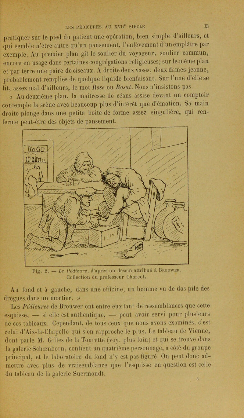 pratiquer sur le pied du patient une opération, bien simple d’ailleurs, et qui semble n’être autre qu’un pansement, F enlèvement d’un emplâtre par exemple. Au premier plan git le soulier du voyageur, soulier commun, encore en usage dans certaines congrégations religieuses; sur le même plan et par terre une paire de ciseaux. A droite deux vases, deux dames-jeanne, probablement remplies de quelque liquide bienfaisant. Sur l’une d’elle se lit, assez mal d’ailleurs, le mol Rose ou Rosat. Nous n’insistons pas. « Au deuxième plan, la maîtresse de céans assise devant un comptoir contemple la scène avec beaucoup plus d’intérêt que d’émotion. Sa main droite plonge dans une petite boite de forme assez singulière, qui ren- ferme peut-être des objets de pansement. Au fond et à gauche, dans une officine, un homme vu de dos pile des drogues dans un mortier. » Les Pédicures de Brouwer ont entre eux tant de ressemblances que cette esquisse, — si elle est authentique, — peut avoir servi pour plusieurs de ces tableaux. Cependant, de tous ceux que nous avons examinés, c’est celui d’Aix-la-Chapelle qui s’en rapproche le plus. Le tableau de Vienne, dont parle M. Gilles de la Tourette (voy. plus loin) et qui se trouve dans la galerie Schœnborn, contient un quatrième personnage, à côté du groupe principal, et le laboratoire du fond n’y est pas figuré. On peut donc ad- mettre avec plus de vraisemblance que l’esquisse en question est celle du tableau de la galerie Suermondt. 3