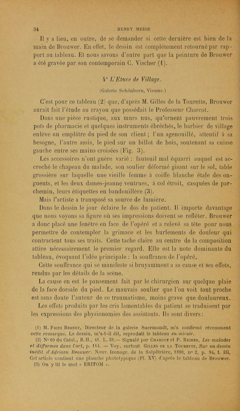 Il y a lieu, en outre, de se demander si cette dernière est bien de la main de Brouwer. En effet, le dessin est complètement retourné par rap- port au tableau. Et nous savons d’autre part que la peinture de Brouwer a été gravée par son contemporain C. Vischer (4). 4° L'Etuve de Village. (Galerie Schônborn, Vienne.) C’est pour ce tableau (2) que, d’après M. Gilles de la Tourette, Brouwer aurait fait l’étude au crayon que possédait le Professeur Charcot. Dans une pièce rustique, aux murs nus, qu'ornent pauvrement trois pots de pharmacie et quelques instruments ébréchés, le barbier de village enlève un emplâtre du pied de son client; l’un agenouillé, attentif à sa besogne, l’autre assis, le pied sur un billot de bois, soutenant sa cuisse gauche entre ses mains croisées (Fig. 3). Les accessoires n’ont guère varié: fauteuil mal équarri auquel est ac- croché le chapeau du malade, son soulier déformé gisant sur le sol, table grossière sur laquelle une vieille femme à coiffe blanche étale des on- guents, et les deux dames-jeannç ventrues, à col étroit, casquées de par- chemin, leurs étiquettes en bandouillère (3). Mais l’artiste a transposé sa source de lumière. Dans le dessin le jour éclaire le dos du patient. Il importe davantage que nous voyons sa figure où ses impressions doivent se refléter. Brouwer a donc placé une fenêtre en face de l’opéré et a relevé sa tète pour nous permettre de contempler la grimace et les hurlements de douleur qui contractent tous ses traits. Cette tache claire au centre de la composition attire nécessairement le premier regard. Elle est la note dominante du tableau, évoquant l’idée principale : la souffrance de l’opéré. Celle souffrance qui se manifeste si bruyamment a sa cause et ses elfets, rendus par les détails de la scène. La cause en est le pansement fait par le chirurgien sur quelque plaie de la face dorsale du pied. Le mauvais soulier que l’on voit tout proche est sans doute l’auteur de ce traumatisme, moins grave que douloureux. Les effets produits par les cris lamentables du patient se traduisent par les expressions des physionomies des assistants. Ils sont divers: (1) M. Fritz Bekndt, Directeur de la galerie Suermondt, m’a confirmé récemment cette remarque. Le dessin, m’a-t-il dit, reproduit le tableau en miroir. (2) N° 69 du Catal., B. II., 41. L. 38.— Signalé par Charcot et P. Richkr, Les 7nalades et; difformes dans l'art, p. 114. — Voy. surtout Gilles de la Tourette, Sur un dessin inédit d'Adriaen Brouwer. Nouv. Iconogr. de la Salpêtrière, 1890, n° 2, p. 94, t. III, Cet article contient une planche phototypique (PL XV) d’après le tableau de Brouwer. (3) On y lit le mot « ER1TOM ».