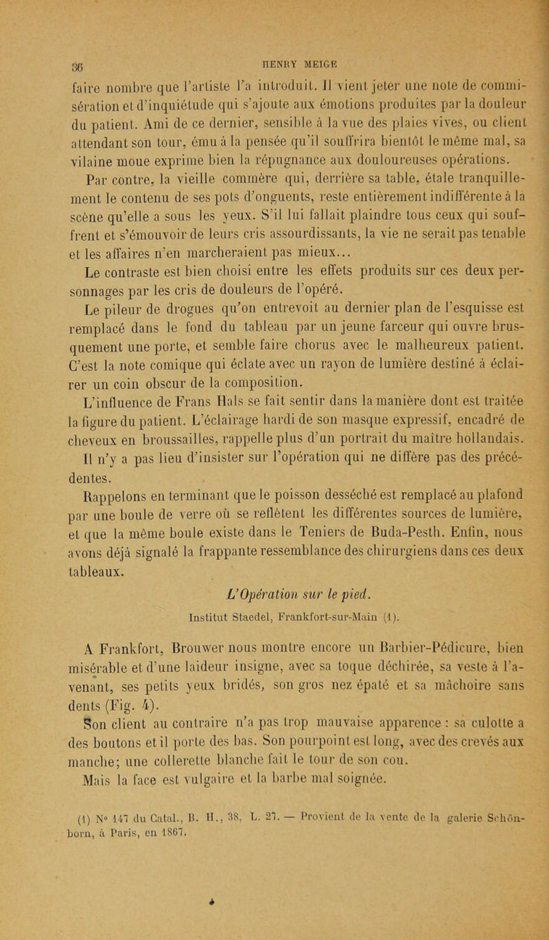faire nombre que l’artiste l’a inlroduit. Jl vient, jeter une note de commi- sération et d’inquiétude qui s’ajoute aux émotions produites par la douleur du patient. Ami de ce dernier, sensible à la vue des plaies vives, ou client attendant son tour, ému à la pensée qu’il souffrira bientôt le môme mal, sa vilaine moue exprime bien la répugnance aux douloureuses opérations. Par contre, la vieille commère qui, derrière sa table, étale tranquille- ment le contenu de ses pots d’onguents, reste entièrement indifférente à la scène qu’elle a sous les yeux. S’il lui fallait plaindre tous ceux qui souf- frent et s’émouvoir de leurs cris assourdissants, la vie ne serait pas tenable et les affaires n’en marcheraient pas mieux... Le contraste est bien choisi entre les effets produits sur ces deux per- sonnages par les cris de douleurs de 1 opéré. Le pileur de drogues qu’on entrevoit au dernier plan de l’esquisse est remplacé dans le fond du tableau par un jeune farceur qui ouvre brus- quement une porte, et semble faire chorus avec le malheureux patient. C’est la note comique qui éclate avec un rayon de lumière destiné à éclai- rer un coin obscur de la composition. L’influence de Frans Hais se fait sentir dans la manière dont est traitée la figure du patient. L’éclairage hardi de son masque expressif, encadré de cheveux en broussailles, rappelle plus d’un portrait du maître hollandais. Il n’y a pas lieu d’insister sur l’opération qui ne diffère pas des précé- dentes. Rappelons en terminant que le poisson desséché est remplacé au plafond par une boule de verre où se reflètent les différentes sources de lumière, et que la même boule existe dans le Teniers de Buda-Pesth. Enfin, nous avons déjà signalé la frappante ressemblance des chirurgiens dans ces deux tableaux. L’Opération sur le pied. Institut Staedel, Frankfort-sur-Main (1). A Frankfort, Brouwer nous montre encore un Barbier-Pédicure, bien misérable et d’une laideur insigne, avec sa toque déchirée, sa veste à l'a- venant, ses petits yeux bridés, son gros nez épaté et sa mâchoire sans dents (Fig. 4). Son client au contraire n’a pas trop mauvaise apparence : sa culotte a des boutons et il porte des bas. Son pourpoint est long, avec des crevés aux manche; une collerette blanche fait le tour de son cou. Mais la face est vulgaire et la barbe mal soignée. (1) N° 147 du Catal., 1t. II., 38, L. 27. — Provient de la vente de la galerie Sclu'in- born, à Paris, en 1867. *