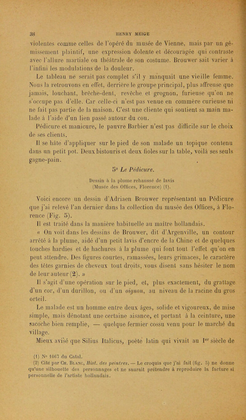 violentes comme celles de l’opéré du musée de Vienne, mais par un gé- missement plaintif, une expression dolente et découragée qui contraste avec l’allure martiale ou théâtrale de son costume. Brouwer sait varier à l’infini les modulations de la douleur. Le tableau ne serait pas complet s’il y manquait une vieille femme. Nous la retrouvons en effet, derrière le groupe principal, plus affreuse que jamais, louchant, brèche-dent, revêche et grognon, furieuse qu'on ne s’occupe pas d’elle. Car celle-ci n’est pas venue en commère curieuse ni ne fait pas partie de la maison. C’est une cliente qui soutient sa main ma- lade à l’aide d’un lien passé autour du cou. Pédicure et manicure, le pauvre Barbier n’est pas difficile sur le choix de ses clients. Il se hâte d’appliquer sur le pied de son malade un topique contenu dans un petit pot. Deux bistouris et deux fioles sur la table, voilà ses seuls gagne-pain. 5° Le Pédicure. Dessin à la plume rehaussé de lavis (Musée des Offices, Florence) (1). Voici encore un dessin d’Adriaen Brouwer représentant un Pédicure que j’ai relevé l’an dernier dans la collection du musée des Offices, à Flo- rence (Fig. 5). Il est traité dans la manière habituelle au maître hollandais. « On voit dans les dessins de Brouwer, dit d’Àrgenville, un contour arrêté à la plume, aidé d’un petit lavis d’encre de la Chine et de quelques touches hardies et de hachures à la plume qui font tout l’effet qu’on en peut attendre. Des figures courtes, ramassées, leurs grimaces, le caractère des tètes garnies de cheveux tout droits, vous disent sans hésiter le nom de leur auteur (2). » Il s’agit d’une opération sur le pied, et, plus exactement, du grattage d’un cor, d’un durillon, ou d’un oignon, au niveau de la racine du gros orteil. Le malade est un homme entre deux âges, solide et vigoureux, de mise simple, mais dénotant une certaine aisance, et portant à la ceinture, une sacoche bien remplie, — quelque fermier cossu venu pour le marché du village. Mieux avisé que Silius Italicus, poète latin qui vivait au Ier siècle de (1) N° 10G7 du Gâtai. (2) Cité par Gu. Blanc, Hist. des peintres. — Le croquis que j’ai fait (iig. 5) ne donne qu’une silhouette des personnages et ne saurait prétendre à reproduire la facture si personnelle de l’artiste hollandais.