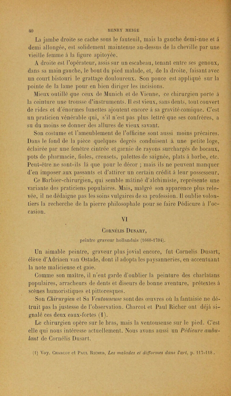 La jambe droite se cache sous le fauteuil, mais la gauche demi-nue et â demi allongée, est solidement maintenue au-dessus de la cheville par une vieille femme à la figure apitoyée. A droite est l’opérateur, assis sur un escabeau, tenant entre ses genoux, dans sa main gauche, le bout du pied malade, et, de la droite, faisant avec un court bistouri le grattage douloureux. Son pouce est appliqué sur la pointe de la lame pour en bien diriger les incisions. Mieux outillé que ceux de Munich et de Vienne, ce chirurgien porte à la ceinture une trousse d’instruments. Il est vieux, sans dents, tout couvert de rides et d'énormes lunettes ajoutent encore à sa gravité comique. C’est un praticien vénérable qui, s’il n’est pas plus lettré que ses confrères, a su du moins se donner des allures de vieux savant. Son costume et l’ameublement de l’officine sont aussi moins précaires. Dans le fond de la pièce quelques degrés conduisent à une petite loge, éclairée par une fenêtre cintrée et garnie de rayons surchargés de bocaux, pots de pharmacie, fioles, creusets, palettes de saignée, plats à barbe, etc. Peut-être ne sont-ils là que pour le décor ; mais ils ne peuvent manquer d’en imposer aux passants et d’attirer un certain crédit à leur possesseur. Ce Barbier-chirurgien, qui semble mâtiné d’alchimiste, représente une variante des praticiens populaires. Mais, malgré son apparence plus rele- vée, il ne dédaigne pas les soins vulgaires de sa profession. Il oublie volon- tiers la recherche de la pierre philosophale pour se faire Pédicure à l’oc- casion. VI i Cornélis Dusart, peintre graveur hollandais (1660-1704). Un aimable peintre, graveur plus jovial encore, fut Cornelis Dusart, élève d’Adriaen van Ostade, dont il adopta les paysanneries, en accentuant la note malicieuse et gaie. Comme son maître, il n’eut garde d’oublier la peinture des charlatans populaires, arracheurs de dents et diseurs de bonne aventure, prétextes à scènes humoristiques et pittoresques. Son Chirurgien et Sa Ventouseuse sont des œuvres où la fantaisie ne dé- truit pas la justesse de l’observation. Charcot et Paul Richer ont déjà si- gnalé ces deux eaux-fortes (1). Le chirurgien opère sur le bras, mais la ventouseuse sur le pied. C'est elle qui nous intéresse actuellement. Nous avons aussi un Pédicure ambu- lant de Corné!is Dusart. (1) Voy. Charcot et Paul Richer, Les malades et difformes dans l’art, p. 117-tlS.