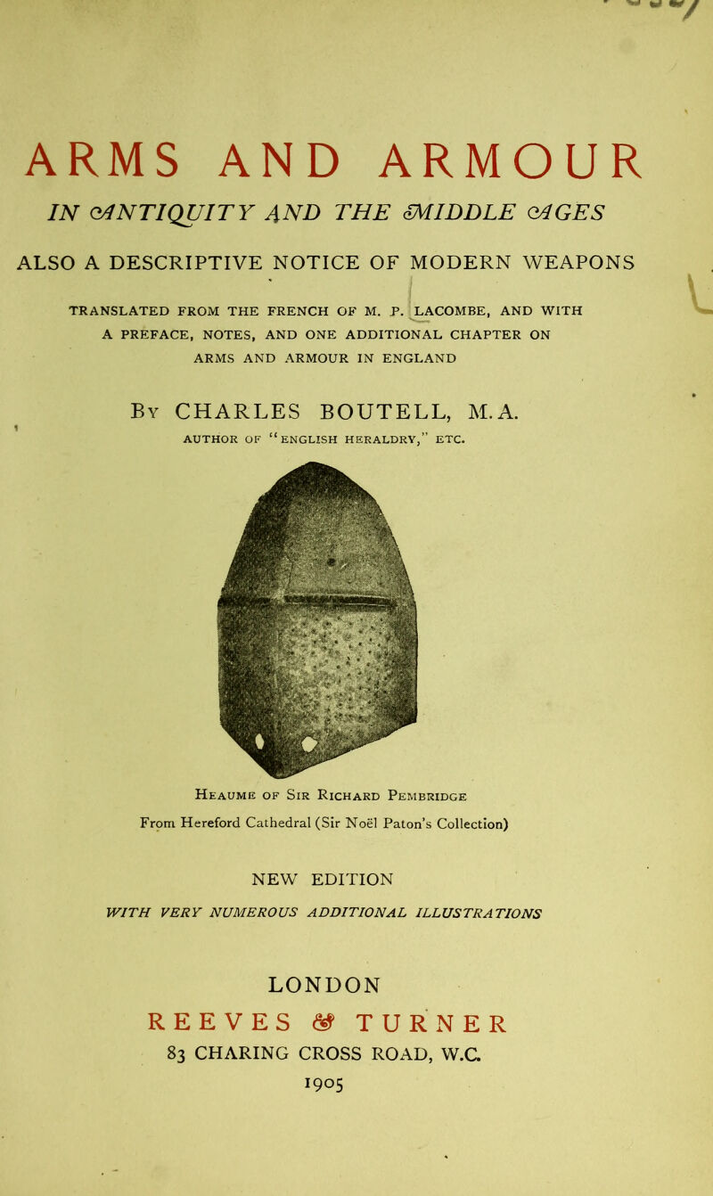 IN ANTIQUITY 4ND THE miDDLE Q4GËS ALSO A DESCRIPTIVE NOTICE OF MODERN WEAPONS TRANSLATED FROM THE FRENCH OF M. P. LACOMBE, AND WITH A PREFACE, NOTES, AND ONE ADDITIONAL CHAPTER ON ARMS AND ARMOUR IN ENGLAND By CHARLES BOUTELL, M.A. i AUTHOR OF “ENGLISH HERALDRY,” ETC. Heaume of Sir Richard Pembridge From Hereford Cathedral (Sir Noël Paton’s Collection) NEW EDITION WITH VERY NUMEROUS ADDITIONAL ILLUSTRATIONS LONDON REEVES TURNER 83 CHARING CROSS ROAD, W.C.