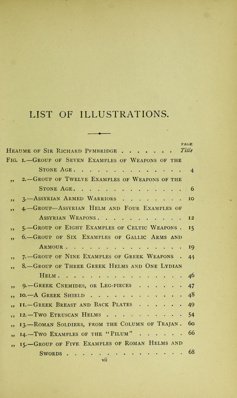 LIST OF ILLUSTRATIONS. PAGE Heaume of Sir Richard Pfmbridge Title Fig. i.—Group of Seven Examples of Weapons of the Stone Age 4 ,, 2.—Group of Twelve Examples of Weapons of the Stone Age 6 3. —Assyrian Armed Warriors 10 4. —Group—Assyrian Helm and Four Examples of Assyrian Weapons 12 5. —Group of Eight Examples of Celtic Weapons . 15 6. —Group of Six Examples of Gallic Arms and Armour 19 7. —Group of Nine Examples of Greek Weapons . 44 8. —Group of Three Greek Helms and One Lydian Helm 46 9. —Greek Cnemides, or Leg-pieces 47 10. —A Greek Shield 48 11. —Greek Breast and Back Plates 49 12. —Two Etruscan Helms 54 13. —Roman Soldiers, from the Column of Trajan . 60 14. —Two Examples of the “Pilum” 66 15. —Group of Five Examples of Roman Helms and