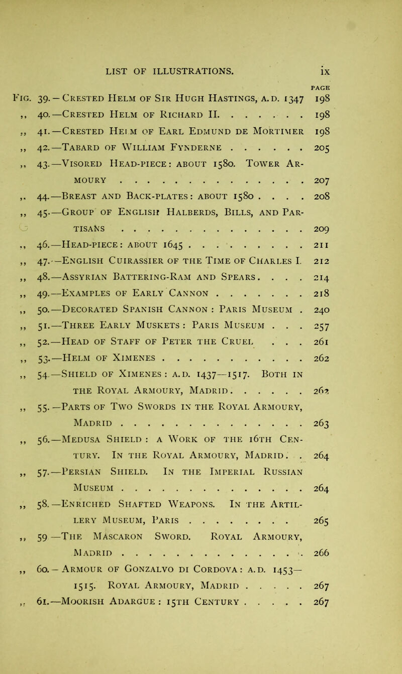 PAGE • 39- —Crested Helm of Sir Hugh Hastings, a.d. 1347 198 40. —Crested Helm of Richard II 198 41. —Crested Heim of Earl Edmund de Mortimer 198 42. —Tabard of William Fynderne 205 43. —Visored Head-piece: about 1580. Tower Ar- moury 207 44. —Breast and Back-plates: about 1580 .... 208 45—Group of English Halberds, Bills, and Par- tisans 209 46. —Head-piece: about 1645 211 47. —English Cuirassier of the Time of Charles I. 212 48. —Assyrian Battering-Ram and Spears. . . . 214 49. —Examples of Early Cannon 218 50. —Decorated Spanish Cannon : Paris Museum . 240 51. —Three Early Muskets : Paris Museum . . . 257 52. —Head of Staff of Peter the Cruel ... 261 53. —PIelm of Ximenes 262 54. —Shield of Ximenes: a.d. 1437—1517. Both in the Royal Armoury, Madrid 262 55. —Parts of Two Swords in the Royal Armoury, Madrid 263 56. —Medusa Shield : a Work of the i6th Cen- tury. In the Royal Armoury, Madrid. . 264 57. —Persian Shield. In the Imperial Russian Museum 264 58. —Enriched Shafted Weapons. In the Artil- lery Museum, Paris 265 59—The Mascaron Sword. Royal Armoury, Madrid 266 60. -Armour of Gonzalvo di Cordova: a.d. 1453— 1515. Royal Armoury, Madrid 267 61. —Moorish Adargue : 15TH Century 267