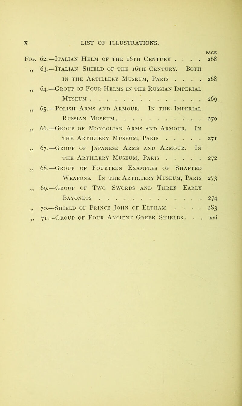 PAGE Fig. 62.—Italian Helm of the i6th Century .... 268 ,, 63.—Italian Shield of the i6th Century. Both in the Artillery Museum, Paris .... 268 ,, 64.—Group of Four Helms in the Russian Imperial Museum 269 ,, 65.—Polish Arms and Armour. In the Imperial Russian Museum 270 ,, 66.—Group of Mongolian Arms and Armour. In the Artillery Museum, Paris 271 ,, 67.—Group of Japanese Arms and Armour. In the Artillery Museum, Paris 272 ,, 68.—Group of Fourteen Examples of Shafted Weapons. In the Artillery Museum, Paris 273 ,, 69.—Group of Two Swords and Three Early Bayonets 274 „ 70.—Shield of Prince John of Eltham .... 283 ,, 71 Group of Four Ancient Greek Shields. . . xvi