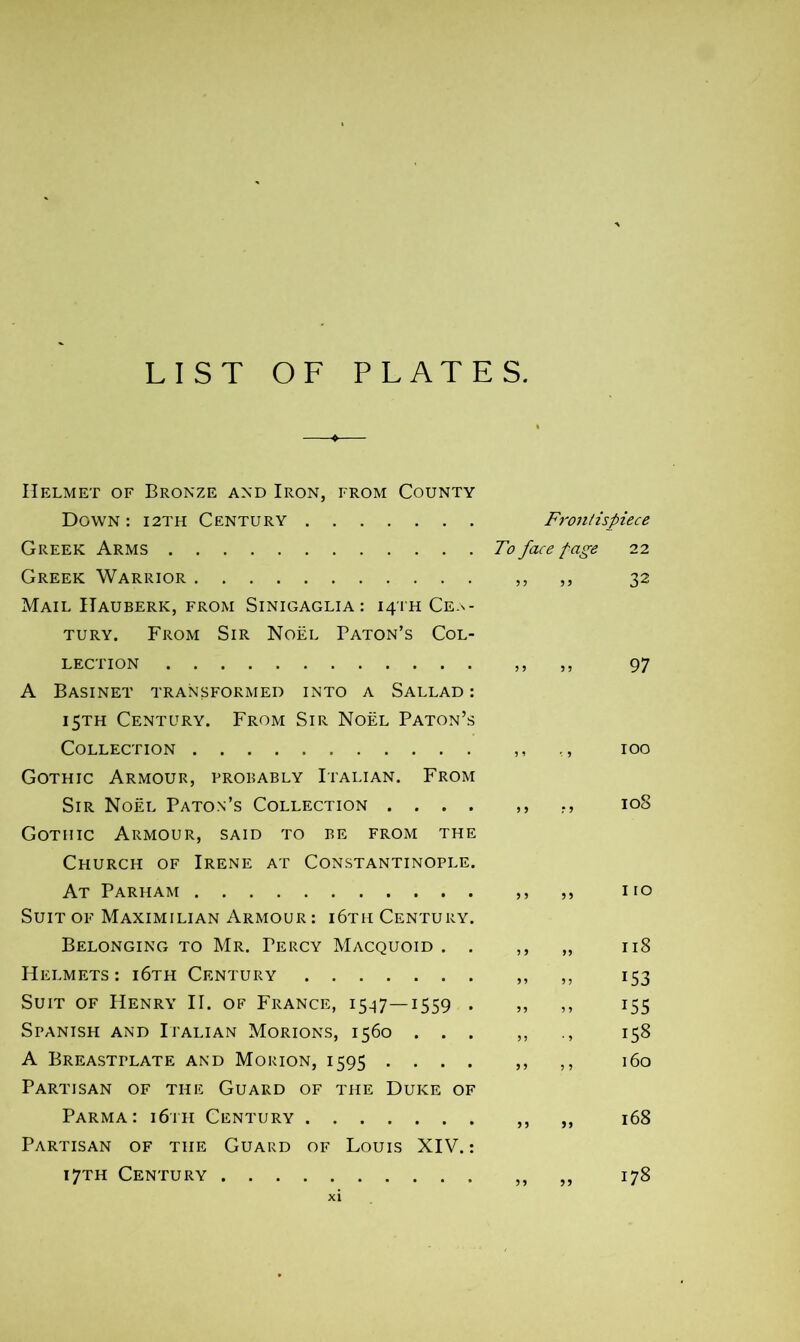 LIST OF PLATES Helmet of Bronze and Iron, from County Down : 12TH Century Frontispiece Greek Arms To face fage 22 Greek Warrior ,, ,, 32 Mail Hauberk, from Sinigaglia : 14TH Cen- tury. From Sir Noël Paton’s Col- lection ,, ,, 97 A Basinet transformed into a Sallad : 15TH Century. From Sir Noël Paton’s Collection ,, ,, 100 Gothic Armour, probably Italian. From Sir Noël Paton’s Collection .... ,, 108 Gothic Armour, said to be from the Church of Irene at Constantinople. At Parham ,, ,, no Suit of Maximilian Armour : i6th Century. Belonging to Mr. Percy Macquoid . . ,, „ 118 Helmets: i6th Century ,, ,, 153 Suit of Henry II. of France, 15-17—1559 . ,, ,, 155 Spanish and Italian Morions, 1560 ... ,, 158 A Breastplate and Morion, 1595 .... ,, ,, 160 Partisan of the Guard of the Duke of Parma: i6th Century ,, ,, 168 Partisan of the Guard of Louis XIV.: 17TH Century ,, ,, 178