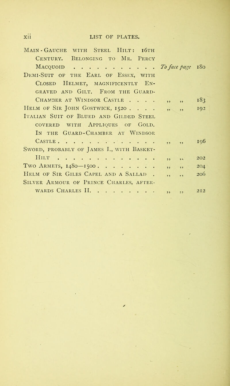 Main - Gauche with Steel Hilt : i6th Century. Belonging to Mr. Percy Macquoid To face page Demi-Suit of the Earl of Essex, with Closed Helmet, magnificently En- graved and Gilt. From the Guard- Chamber at Windsor Castle .... ,, ,, Helm of Sir John Gostwick, 1520 .... „ ,, Italian Suit of Blued and Gilded Steel covered with Appliques of Gold. In the Guard-Chamber at Windsor Castle ,, ,, Sword, probably of James I., with Basket- Hilt ,, ,, Two Armets, 1480—1500 ,, ,, Helm of Sir Giles Capel and a Sallad . ,, ,, Silver Armour of Prince Charles, after- wards Charles II ,, ,, 180 183 192 [96 204 206