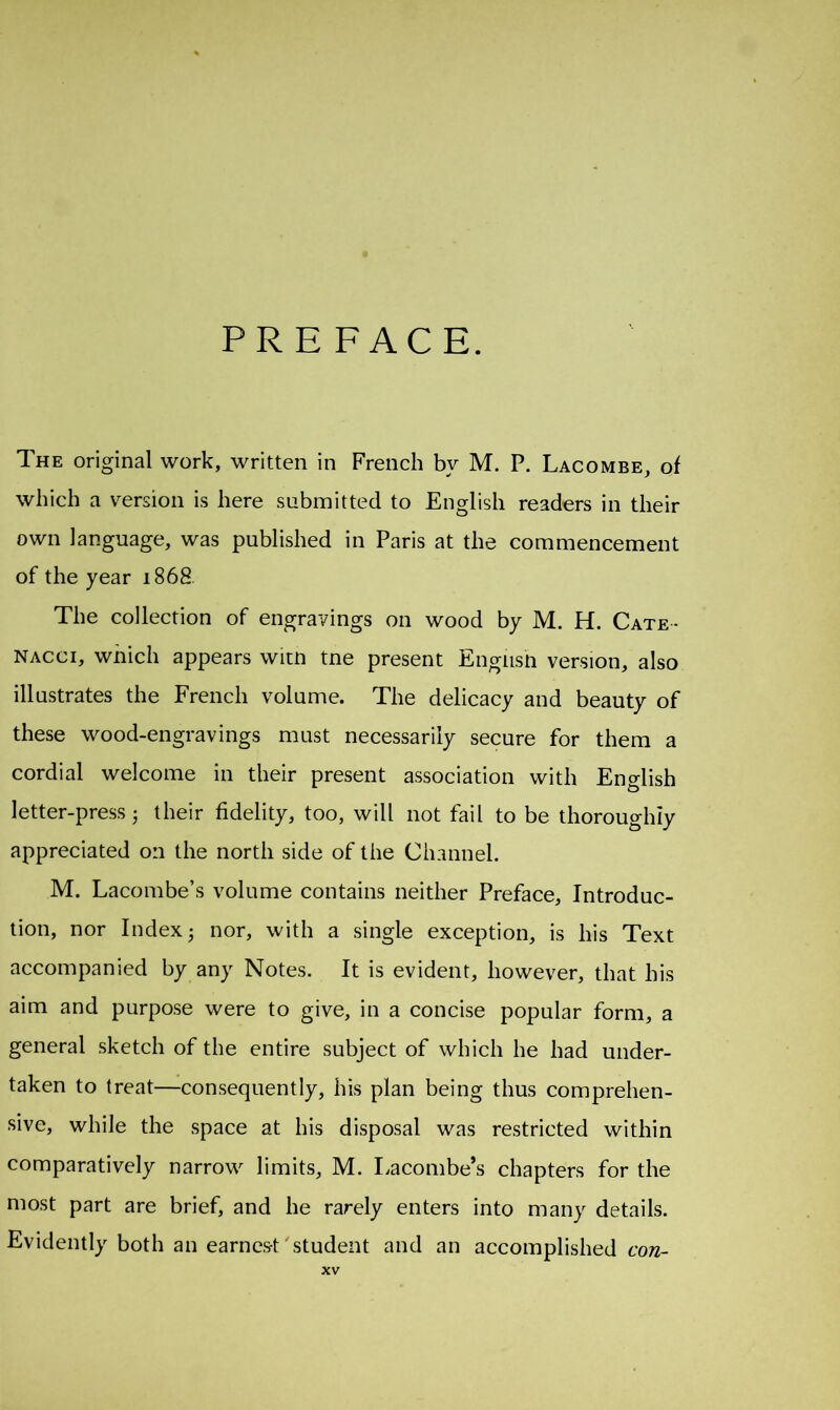 PREFACE. The original work, written in French by M. P. Lacombe, of which a version is here submitted to English readers in their own language, was published in Paris at the commencement of the year 1868 The collection of engravings on wood by M. H. Cate • nacci, which appears witn tne present English version, also illustrates the French volume. The delicacy and beauty of these wood-engravings must necessarily secure for them a cordial welcome in their present association with English letter-press 3 their fidelity, too, will not fail to be thoroughly appreciated on the north side of the Channel. M. Lacombe’s volume contains neither Preface, Introduc- tion, nor Index 3 nor, with a single exception, is his Text accompanied by any Notes. It is evident, however, that his aim and purpose were to give, in a concise popular form, a general sketch of the entire subject of which he had under- taken to treat—consequently, his plan being thus comprehen- sive, while the space at his disposal was restricted within comparatively narrow limits, M. Lacombe’s chapters for the most part are brief, and he rarely enters into many details. Evidently both an earnest ' student and an accomplished con-