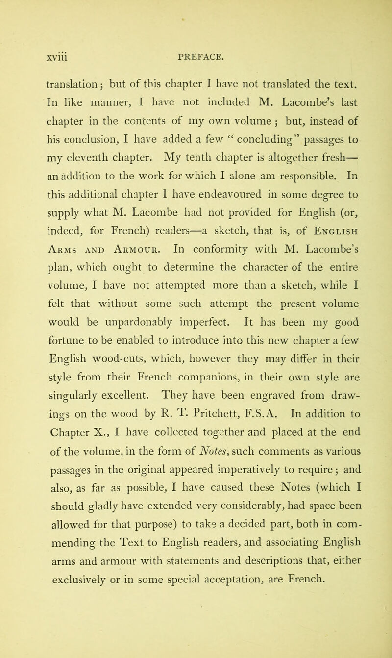 translation ; but of this chapter I have not translated the text. In like manner, I have not included M. Lacombe’s last chapter in the contents of my own volume ; but, instead of his conclusion, I have added a few “concluding” passages to my eleventh chapter. My tenth chapter is altogether fresh— an addition to the work for which I alone am responsible. In this additional chapter I have endeavoured in some degree to supply what M. Lacombe had not provided for English (or, indeed, for French) readers—a sketch, that is, of English Arms and Armour. In conformity with M. Lacombe’s plan, which ought to determine the character of the entire volume, I have not attempted more than a sketch, while I felt that without some such attempt the present volume would be unpardonably imperfect. It has been my good fortune to be enabled to introduce into this new chapter a few English wood-cuts, which, however they may differ in their style from their French companions, in their own style are singularly excellent. They have been engraved from draw- ings on the wood by R. T. Pritchett, F.S.A. In addition to Chapter X., I have collected together and placed at the end of the volume, in the form of Notes, such comments as various passages in the original appeared imperatively to require ; and also, as far as possible, I have caused these Notes (which I should gladly have extended very considerably, had space been allowed for that purpose) to take a decided part, both in com- mending the Text to English readers, and associating English arms and armour with statements and descriptions that, either exclusively or in some special acceptation, are French.