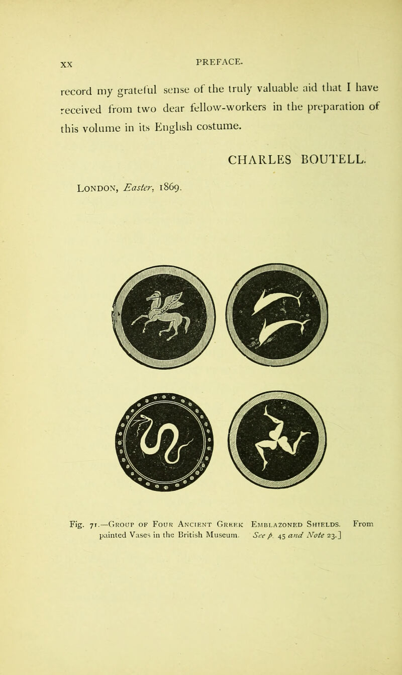 record my gratef ul sense of the truly valuable aid that I have received from two dear fellow-workers in the preparation of this volume in its English costume. CHARLES BOUTELL. London, Easter, 1869. Fig. 71.—Group of Four Ancient Greek Emblazoned Shields. From painted Vases in the British Museum. See p. 45 and Note 23.]