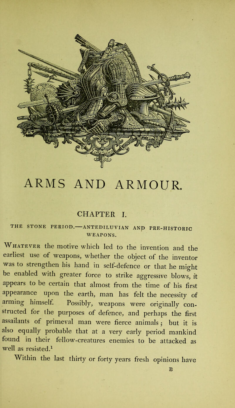 ARMS AND ARMOUR. CHAPTER I. THE STONE PERIOD. ANTEDILUVIAN AND PRE-HISTORIC WEAPONS. Whatever the motive which led to the invention and the earliest use of weapons, whether the object of the inventor was to strengthen his hand in self-defence or that he might be enabled with greater force to strike aggressive blows, it appears to be certain that almost from the time of his first appearance upon the earth, man has felt the necessity of arming himself. Possibly, weapons were originally con- structed for the purposes of defence, and perhaps the first assailants of primeval man were fierce animals -, but it is also equally probable that at a very early period mankind found in their fellow-creatures enemies to be attacked as well as resisted.1 Within the last thirty or forty years fresh opinions have B