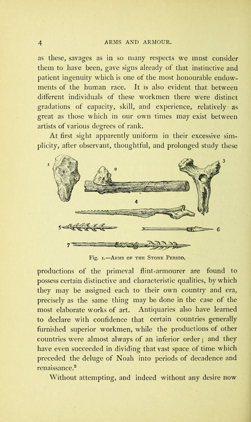 as these, savages as in so many respects we must consider them to have been, gave signs already of that instinctive and patient ingenuity which is one of the most honourable endow- ments of the human race. It is also evident that between different individuals of these workmen there were distinct gradations of capacity, skill, and experience, relatively as great as those which in our own times may exist between artists of various degrees of rank. At first sight apparently uniform in their excessive sim- plicity, after observant, thoughtful, and prolonged study these Fig. i.—Arms of the Stone Period. productions of the primeval flint-armourer are found to possess certain distinctive and characteristic qualities, by which they may be assigned each to their own country and era, precisely as the same thing may be done in the case of the most elaborate works of art. Antiquaries also have learned to declare with confidence that certain countries generally furnished superior workmen, while the productions of other countries were almost always of an inferior order ; and they have even succeeded in dividing that vast space of time which preceded the deluge of Noah into periods of decadence and renaissance.2 Without attempting, and indeed without any desire now