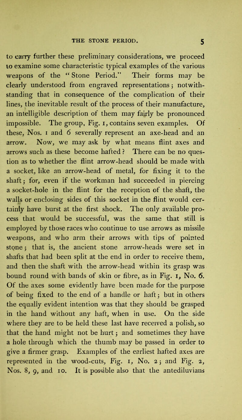 to carry further these preliminary considerations, we proceed to examine some characteristic typical examples of the various weapons of the “ Stone Period. Their forms may be clearly understood from engraved representations ; notwith- standing that in consequence of the complication of their lines, the inevitable result of the process of their manufacture, an intelligible description of them may fairly be pronounced impossible. The group, Fig. i, contains seven examples. Of these. Nos. i and 6 severally represent an axe-liead and an arrow. Now, we may ask by what means flint axes and arrows such as these become hafted ? There can be no ques- tion as to whether the flint arrow-head should be made with a socket, like an arrow-head of metal, for fixing it to the shaft ; for, even if the workman had succeeded in piercing a socket-hole in the flint for the reception of the shaft, the walls or enclosing sides of this socket in the flint would cer- tainly have burst at the first shock. The only available pro- cess that would be successful, was the same that still is employed by those races who continue to use arrows as missile weapons, and who arm their arrows with tips of pointed stone j that is, the ancient stone arrow-heads were set in shafts that had been split at the end in order to receive them, and then the shaft with the arrow-head within its grasp was bound round with bands of skin or fibre, as in Fig. i} No. 6. Of the axes some evidently have been made for the purpose of being fixed to the end of a handle or haft ; but in others the equally evident intention was that they should be grasped in the hand without any haft, when in use. On the side where they are to be held these last have received a polish, so that the hand might not be hurt $ and sometimes they have a hole through which the thumb may be passed in order to give a firmer grasp. Examples of the earliest hafted axes are represented in the wood-cuts. Fig. 1, No. 2; and Fig. 2, Nos. 8, 9, and .10. It is possible also that the antediluvians