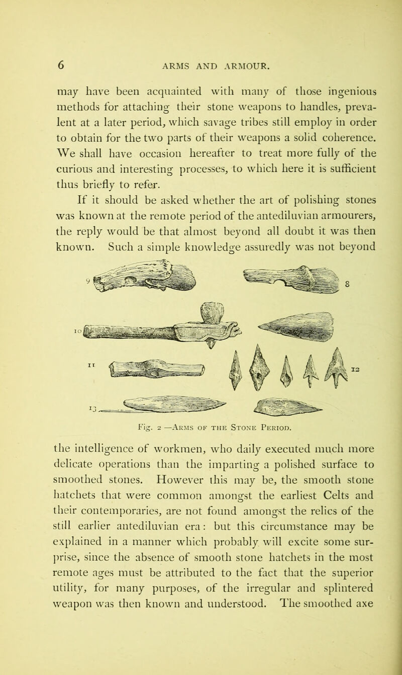 may have been acquainted with many of those ingenious methods for attaching their stone weapons to handles, preva- lent at a later period, which savage tribes still employ in order to obtain for the two parts of their weapons a solid coherence. We shall have occasion hereafter to treat more fully of the curious and interesting processes, to which here it is sufficient thus briefly to refer. If it should be asked whether the art of polishing stones was known at the remote period of the antediluvian armourers, the reply would be that almost beyond all doubt it was then known. Such a simple knowledge assuredly was not beyond Fig. 2 —Arms of the Stone Period. the intelligence of workmen, who daily executed much more delicate operations than the imparting a polished surface to smoothed stones. However this may be, the smooth stone hatchets that were common amongst the earliest Celts and their contemporaries, are not found amongst the relics of the still earlier antediluvian era : but this circumstance may be explained in a manner which probably, will excite some sur- prise, since the absence of smooth stone hatchets in the most remote ages must be attributed to the fact that the superior utility, for many purposes, of the irregular and splintered weapon was then known and understood. The smoothed axe