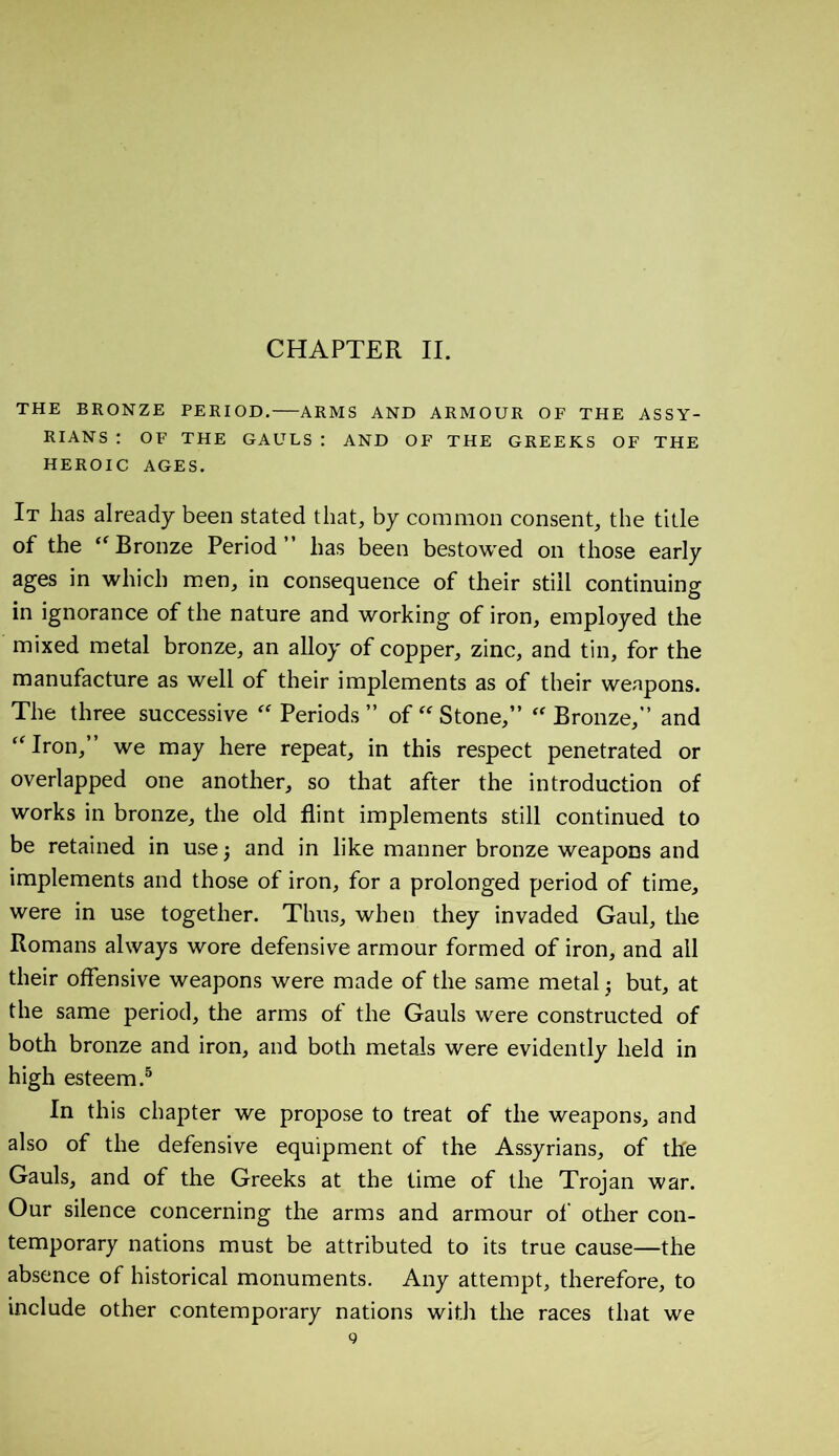 CHAPTER II. THE BRONZE PERIOD. ARMS AND ARMOUR OF THE ASSY- RIANS : OF THE GAULS : AND OF THE GREEKS OF THE HEROIC AGES. It has already been stated that, by common consent, the title of the “Bronze Period” has been bestowed on those early ages in which men, in consequence of their still continuing in ignorance of the nature and working of iron, employed the mixed metal bronze, an alloy of copper, zinc, and tin, for the manufacture as well of their implements as of their weapons. The three successive “ Periods ” of “Stone,” “Bronze,” and “Iron,” we may here repeat, in this respect penetrated or overlapped one another, so that after the introduction of works in bronze, the old flint implements still continued to be retained in use 5 and in like manner bronze weapons and implements and those of iron, for a prolonged period of time, were in use together. Thus, when they invaded Gaul, the Romans always wore defensive armour formed of iron, and all their offensive weapons were made of the same metal ; but, at the same period, the arms of the Gauls were constructed of both bronze and iron, and both metals were evidently held in high esteem.5 In this chapter we propose to treat of the weapons, and also of the defensive equipment of the Assyrians, of the Gauls, and of the Greeks at the time of the Trojan war. Our silence concerning the arms and armour of other con- temporary nations must be attributed to its true cause—the absence of historical monuments. Any attempt, therefore, to include other contemporary nations with the races that we