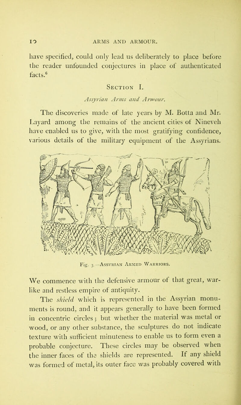 have specified, could only lead us deliberately to place before the reader unfounded conjectures in place of authenticated facts.6 Section I. Assyrian Arms and Armour. The discoveries made of late years by M. Botta and Mr. Layard among the remains of the ancient cities of Nineveh have enabled us to give, with the most gratifying confidence, various details of the military equipment of the Assyrians. We commence with the defensive armour of that great, war- like and restless empire of antiquity. The shield which is represented in the Assyrian monu- ments is round, and it appears generally to have been formed in concentric circles -, but whether the material was metal or wood, or any other substance, the sculptures do not indicate texture with sufficient minuteness to enable us to form even a probable conjecture. These circles may be observed when the inner faces of the shields are represented. If any shield was formed of metal, its outer face was probably covered with