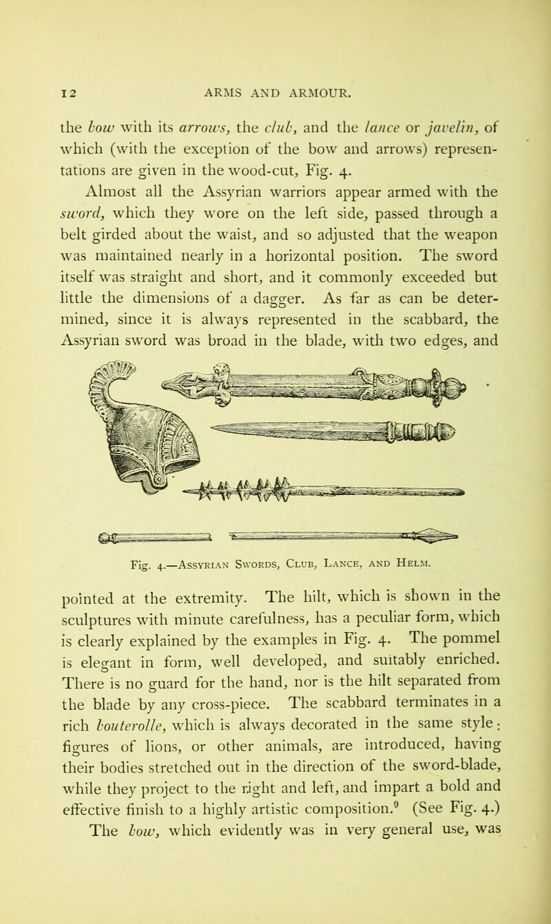 the bow with its arrows, the club, and the lance or javelin, of which (with the exception of the bow and arrows) represen- tations are given in the wood-cut. Fig. 4. Almost all the Assyrian warriors appear armed with the sword, which they wore on the left side, passed through a belt girded about the waist, and so adjusted that the weapon was maintained nearly in a horizontal position. The sword itself was straight and short, and it commonly exceeded but little the dimensions of a dagger. As far as can be deter- mined, since it is always represented in the scabbard, the Assyrian sword was broad in the blade, with two edges, and Fig. 4.—Assyrian Swords, Club, Lance, and Helm. pointed at the extremity. The hilt, which is shown in the sculptures with minute carefulness, has a peculiar form, which is clearly explained by the examples in Fig. 4. The pommel is elegant in form, well developed, and suitably enriched. There is no guard for the hand, nor is the hilt separated from the blade by any cross-piece. The scabbard terminates in a rich houterolle, which is always decorated in the same style ; figures of lions, or other animals, are introduced, having their bodies stretched out in the direction of the sword-blade, while they project to the right and left, and impart a bold and effective finish to a highly artistic composition.9 (See Fig. 4.) The how, which evidently was in very general use, was