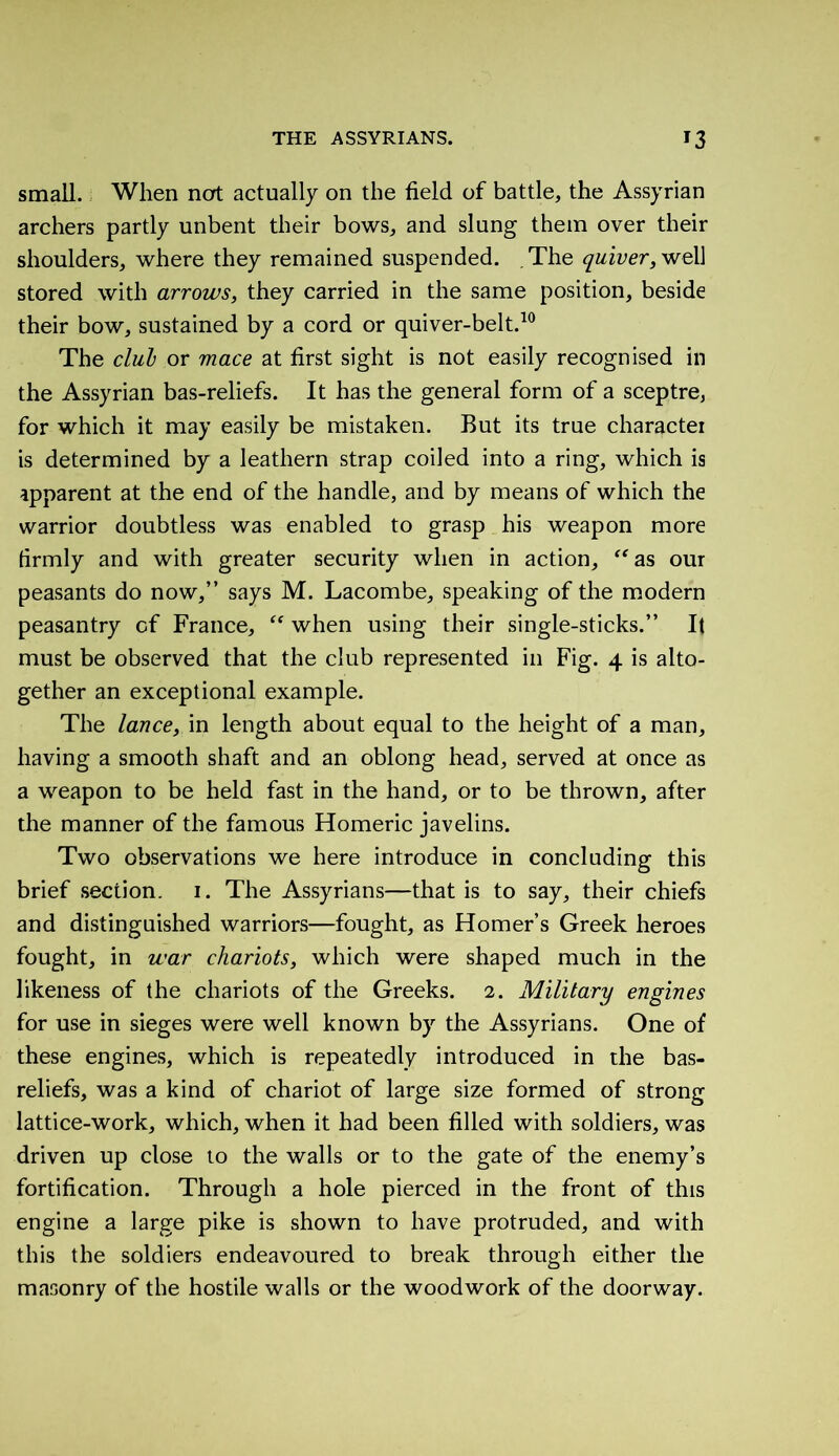 small. When not actually on the field of battle, the Assyrian archers partly unbent their bows, and slung them over their shoulders, where they remained suspended. . The quiver, well stored with arrows, they carried in the same position, beside their bow, sustained by a cord or quiver-belt.10 The clul or mace at first sight is not easily recognised in the Assyrian bas-reliefs. It has the general form of a sceptre, for which it may easily be mistaken. But its true character is determined by a leathern strap coiled into a ring, which is apparent at the end of the handle, and by means of which the warrior doubtless was enabled to grasp his weapon more firmly and with greater security when in action, “as our peasants do now,” says M. Lacombe, speaking of the modern peasantry of France, “ when using their single-sticks.” It must be observed that the club represented in Fig. 4 is alto- gether an exceptional example. The lance, in length about equal to the height of a man, having a smooth shaft and an oblong head, served at once as a weapon to be held fast in the hand, or to be thrown, after the manner of the famous Homeric javelins. Two observations we here introduce in concluding this brief section. 1. The Assyrians—that is to say, their chiefs and distinguished warriors—fought, as Homer’s Greek heroes fought, in war chariots, which were shaped much in the likeness of the chariots of the Greeks. 2. Military engines for use in sieges were well known by the Assyrians. One of these engines, which is repeatedly introduced in the bas- reliefs, was a kind of chariot of large size formed of strong lattice-work, which, when it had been filled with soldiers, was driven up close to the walls or to the gate of the enemy’s fortification. Through a hole pierced in the front of this engine a large pike is shown to have protruded, and with this the soldiers endeavoured to break through either the masonry of the hostile walls or the woodwork of the doorway.