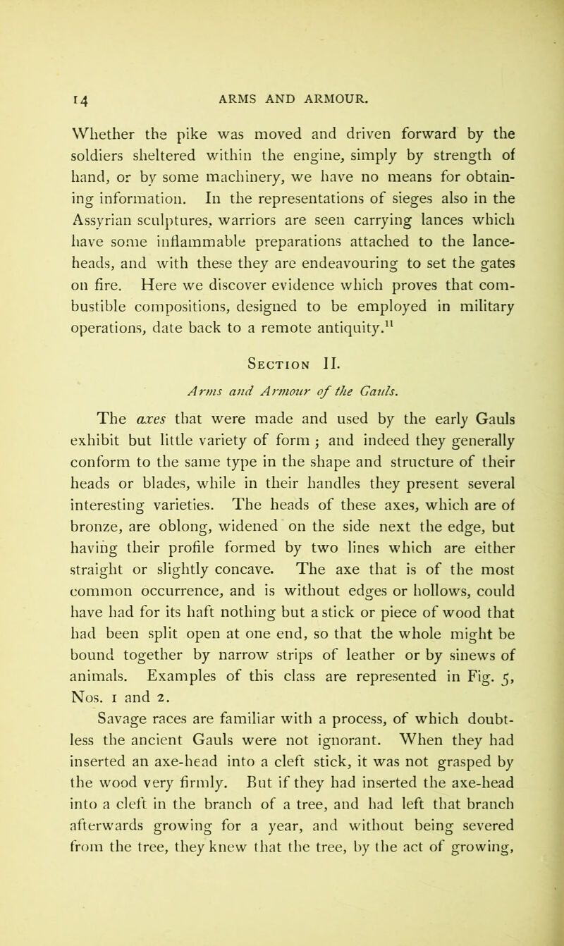 r4 Whether the pike was moved and driven forward by the soldiers sheltered within the engine, simply by strength of hand, or by some machinery, we have no means for obtain- ing information. In the representations of sieges also in the Assyrian sculptures, warriors are seen carrying lances which have some inflammable preparations attached to the lance- heads, and with these they are endeavouring to set the gates on fire. Here we discover evidence which proves that com- bustible compositions, designed to be employed in military operations, date back to a remote antiquity.11 Section II. Arms and Armour of the G mils. The axes that were made and used by the early Gauls exhibit but little variety of form • and indeed they generally conform to the same type in the shape and structure of their heads or blades, while in their handles they present several interesting varieties. The heads of these axes, which are of bronze, are oblong, widened on the side next the edge, but having their profile formed by two lines which are either straight or slightly concave. The axe that is of the most common occurrence, and is without edges or hollows, could have had for its haft nothing but a stick or piece of wood that had been split open at one end, so that the whole might be bound together by narrow strips of leather or by sinews of animals. Examples of this class are represented in Fig. 5, Nos. 1 and 2. Savage races are familiar with a process, of which doubt- less the ancient Gauls were not ignorant. When they had inserted an axe-head into a cleft stick, it was not grasped by the wood very firmly. But if they had inserted the axe-head into a cleft in the branch of a tree, and had left that branch afterwards growing for a year, and without being severed from the tree, they knew that the tree, by the act of growing.