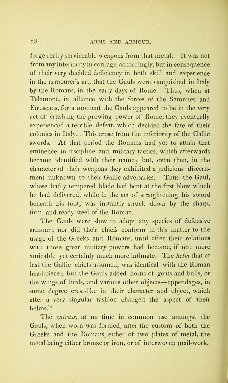 forge really serviceable weapons from that metal. It was not from any inferiority in courage, accordingly, but in consequence of their very decided deficiency in both skill and experience in the armourer s art, that the Gauls were vanquished in Italy by the Romans, in the early days of Rome. Thus, when at Telamone, in alliance with the forces of the Samnites and Etruscans, for a moment the Gauls appeared to be in the very act of crushing the growing power of Rome, they eventually experienced a terrible defeat, which decided the fate of their colonies in Italy. This arose from the inferiority of the Gallic swords. At that period the Romans had yet to attain that eminence in discipline and military tactics, which afterwards became identified with their name 5 but, even then, in the character of their weapons they exhibited a judicious discern- ment unknown to their Gallic adversaries. Thus, the Gaul, whose badly-tempered blade had bent at the first blow which he had delivered, while in the act of straightening his sword beneath his foot, was instantly struck down by the sharp, firm, and ready steel of the Roman. The Gauls were slow to adopt any species of defensive armour ; nor did their chiefs conform in this matter to the usage of the Greeks and Romans, until after their relations with those great military powers had become, if not more amicable yet certainly much more intimate. The helm that at last the Gallic chiefs assumed, was identical with the Roman head-piece ; but the Gauls added horns of goats and bulls, or the wings of birds, and various other objects—appendages, in some degree crest-like in their character and object, which after a very singular fashion changed the aspect of their helms.14 The cuirass, at no time in common use amongst the Gauls, when worn was formed, after the custom of both the Greeks and the Romans, either of two plates of metal, the metal being either bronze or iron, or of interwoven mail-work.