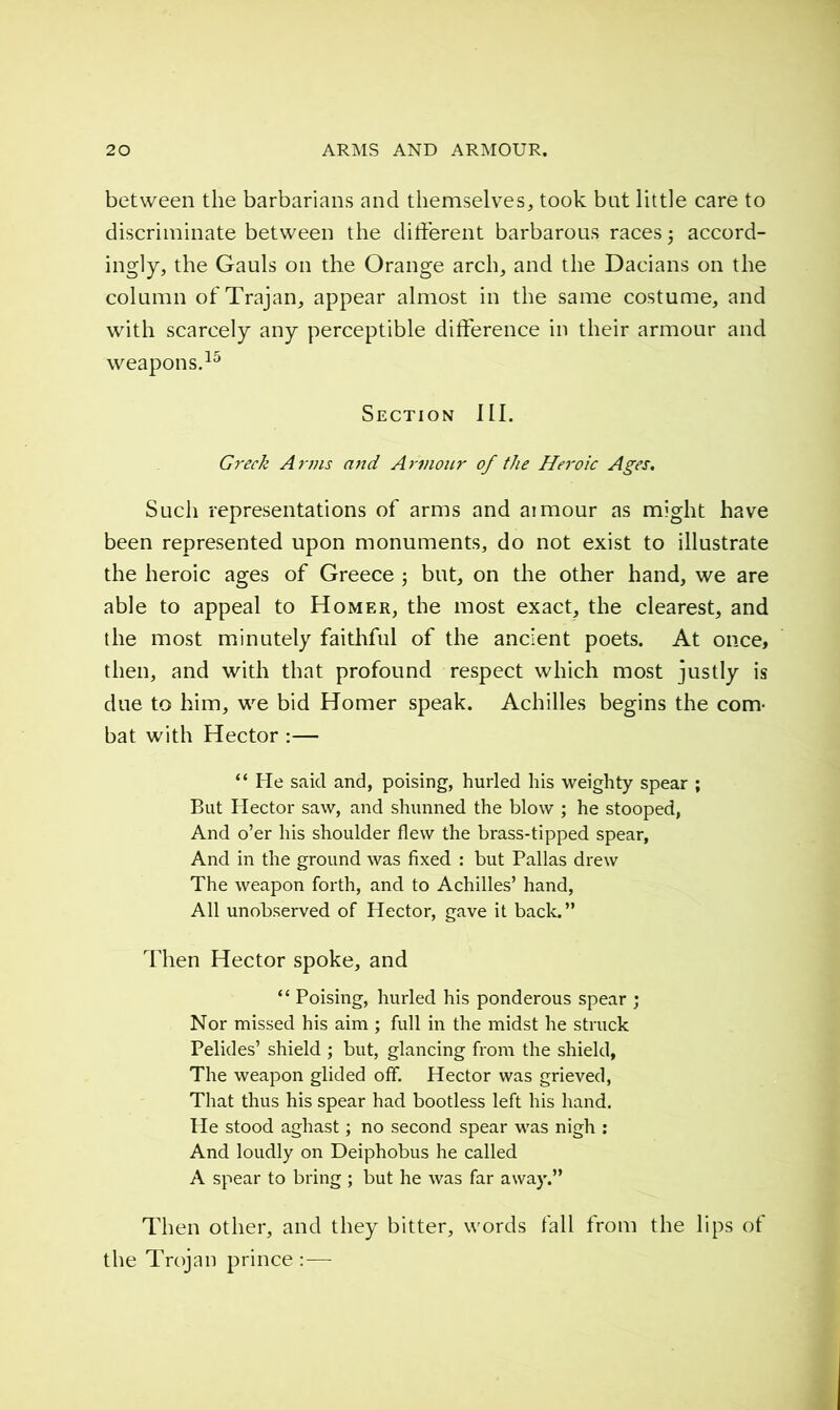 between the barbarians and themselves, took bat little care to discriminate between the différent barbarous races ; accord- ingly, the Gauls on the Orange arch, and the Dacians on the column of Trajan, appear almost in the same costume, and with scarcely any perceptible difference in their armour and weapons.15 Section III. Greek Anns and Armour of the Heroic Ages. Such representations of arms and aimour as might have been represented upon monuments, do not exist to illustrate the heroic ages of Greece ; but, on the other hand, we are able to appeal to Homer, the most exact, the clearest, and the most minutely faithful of the ancient poets. At once, then, and with that profound respect which most justly is due to him, we bid Homer speak. Achilles begins the com- bat with Hector :— “ He said and, poising, hurled his weighty spear ; But Hector saw, and shunned the blow ; he stooped, And o’er his shoulder flew the brass-tipped spear, And in the ground was fixed : but Pallas drew The weapon forth, and to Achilles’ hand, All unobserved of Hector, gave it back.” Then Hector spoke, and “ Poising, hurled his ponderous spear ; Nor missed his aim ; full in the midst he struck Pelides’ shield ; but, glancing from the shield, The weapon glided off. Hector was grieved, That thus his spear had bootless left his hand. He stood aghast ; no second spear was nigh : And loudly on Deiphobus he called A spear to bring ; but he was far away.” Then other, and they bitter, words fall from the lips of the Trojan prince:—