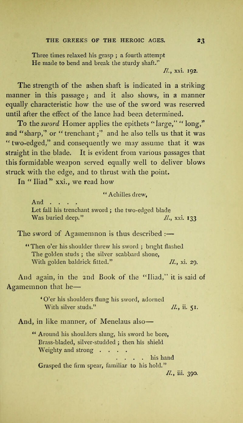 Three times relaxed his grasp ; a fourth attempt He made to bend and break the sturdy shaft.’’ //., xxi. 192. The strength of the ashen shaft is indicated in a striking manner in this passage 3 and it also shows, in a manner equally characteristic how the use of the sword was reserved until after the effect of the lance had been determined. To the sword Homer applies the epithets ‘large,” long,” and sharp,” or  trenchant 3” and he also tells us that it was  two-edged,” and consequently we may assume that it was straight in the blade. It is evident from various passages that this formidable weapon served equally well to deliver blows struck with the edge, and to thrust with the point. In  Iliad” xxi., we read how “ Achilles drew, And .... Let fall his trenchant sword 3 the two-edged blade Was buried deep.” //., xxi. 133 The sword of Agamemnon is thus described :— “Then o’er his shoulder threw his sword ; bright flashed The golden studs ; the silver scabbard shone, With golden baldrick fitted.” //., xi. 29. And again, in the 2nd Book of the Iliad,” it is said of Agamemnon that he— * O’er his shoulders flung his sword, adorned With silver studs.” //., ii. 51. And, in like manner, of Menelaus also— “ Around his shoulders slung, his sword he bore, Brass-bladed, silver-studded 3 then his shield Weighty and strong .... . . . . his hand Grasped the firm spear, familiar to his hold.” //., iii. 390.