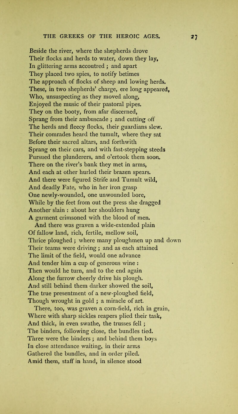 Beside the river, where the shepherds drove Their flocks and herds to water, down they lay, In glittering arms accoutred ; and apart They placed two spies, to notify betimes The approach of flocks of sheep and lowing herds. These, in two shepherds’ charge, ere long appeared, Who, unsuspecting as they moved along, Enjoyed the music of their pastoral pipes. They on the booty, from afar discerned, Sprang from their ambuscade ; and cutting off The herds and fleecy flocks, their guardians slew. Their comrades heard the tumult, where they sat Before their sacred altars, and forthwith Sprang on their cars, and with fast-stepping steeds Pursued the plunderers, and o’ertook them soon. There on the river’s bank they met in arms, And each at other hurled their brazen spears. And there were figured Strife and Tumult wild, And deadly Fate, who in her iron grasp One newly-wounded, one unwounded bore, While by the feet from out the press she dragged Another slain : about her shoulders hung A garment crimsoned with the blood of men. And there was graven a wide-extended plain Of fallow land, rich, fertile, mellow soil, Thrice ploughed ; where many ploughmen up and down Their teams were driving ; and as each attained The limit of the field, would one advance And tender him a cup of generous wine : Then would he turn, and to the end again Along the furrow cheerly drive his plough. And still behind them darker showed the soil, The true presentment of a new-ploughed field, Though wrought in gold ; a miracle of art. There, too, was graven a corn-field, rich in grain, Where with sharp sickles reapers plied their task, And thick, in even swathe, the trusses fell ; The binders, following close, the bundles tied. Three were the binders ; and behind them boys In close attendance waiting, in their arms Gathered the bundles, and in order piled. Amid them, staff in hand, in silence stood