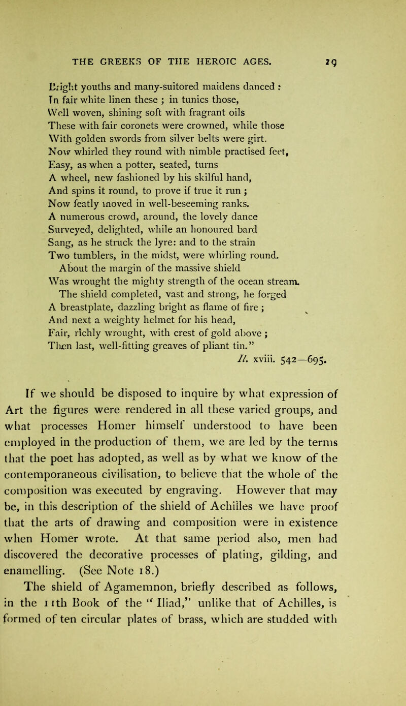 Bright youths and many-suitored maidens danced r Tn fair white linen these ; in tunics those, Well woven, shining soft with fragrant oils These with fair coronets were crowned, while those With golden swords from silver belts were girt. Now whirled they round with nimble practised feet, Easy, as when a potter, seated, turns A wheel, new fashioned by his skilful hand, And spins it round, to prove if true it run ; Now featly moved in well-beseeming ranks. A numerous crowd, around, the lovely dance Surveyed, delighted, while an honoured bard Sang, as he struck the lyre: and to the strain Two tumbler's, in the midst, were whirling round. About the margin of the massive shield Was wrought the mighty strength of the ocean stream. The shield completed, vast and strong, he forged A breastplate, dazzling bright as flame of fire ; And next a weighty helmet for his head, Fair, richly wrought, with crest of gold above ; Then last, well-fitting greaves of pliant tin.” II. xviii. 542—695. If we should be disposed to inquire by what expression of Art the figures were rendered in all these varied groups, and what processes Homer himself understood to have been employed in the production of them, we are led by the terms that the poet has adopted, as well as by what we know of the contemporaneous civilisation, to believe that the whole of the composition was executed by engraving. However that may be, in this description of the shield of Achilles we have proof that the arts of drawing and composition were in existence when Homer wrote. At that same period also, men had discovered the decorative processes of plating, gilding, and enamelling. (See Note 18.) The shield of Agamemnon, briefly described as follows, in the nth Book of the “Iliad,” unlike that of Achilles, is formed of ten circular plates of brass, which are studded with