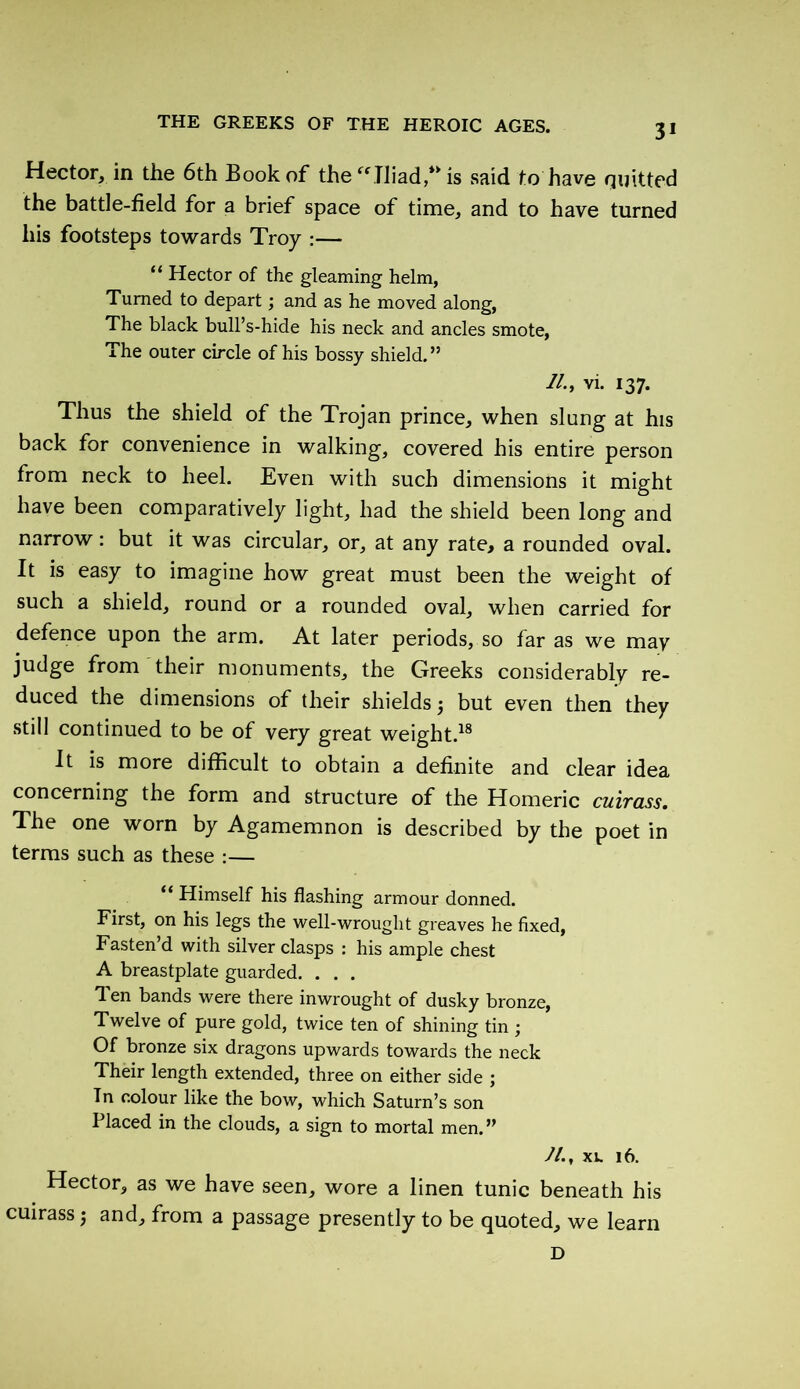 Hector, in the 6th Book of the Iliad, is said to have quitted the battle-field for a brief space of time, and to have turned his footsteps towards Troy :— “ Hector of the gleaming helm, Turned to depart ; and as he moved along, The black bull’s-hide his neck and ancles smote, The outer circle of his bossy shield.” //., vi. 137. Thus the shield of the Trojan prince, when slung at his back for convenience in walking, covered his entire person from neck to heel. Even with such dimensions it might have been comparatively light, had the shield been long and narrow : but it was circular, or, at any rate, a rounded oval. It is easy to imagine how great must been the weight of such a shield, round or a rounded oval, when carried for defence upon the arm. At later periods, so far as we may judge from their monuments, the Greeks considerably re- duced the dimensions of their shields 5 but even then they still continued to be of very great weight.18 It is more difficult to obtain a definite and clear idea concerning the form and structure of the Homeric cuirass. The one worn by Agamemnon is described by the poet in terms such as these :— “ Himself his flashing armour donned. First, on his legs the well-wrought greaves he fixed, Fasten’d with silver clasps : his ample chest A breastplate guarded. . . . Ten bands were there inwrought of dusky bronze, Twelve of pure gold, twice ten of shining tin ; Of bronze six dragons upwards towards the neck Their length extended, three on either side ; In colour like the bow, which Saturn’s son Placed in the clouds, a sign to mortal men.” 7/., xv. 16. Hector, as we have seen, wore a linen tunic beneath his cuirass j and, from a passage presently to be quoted, we learn