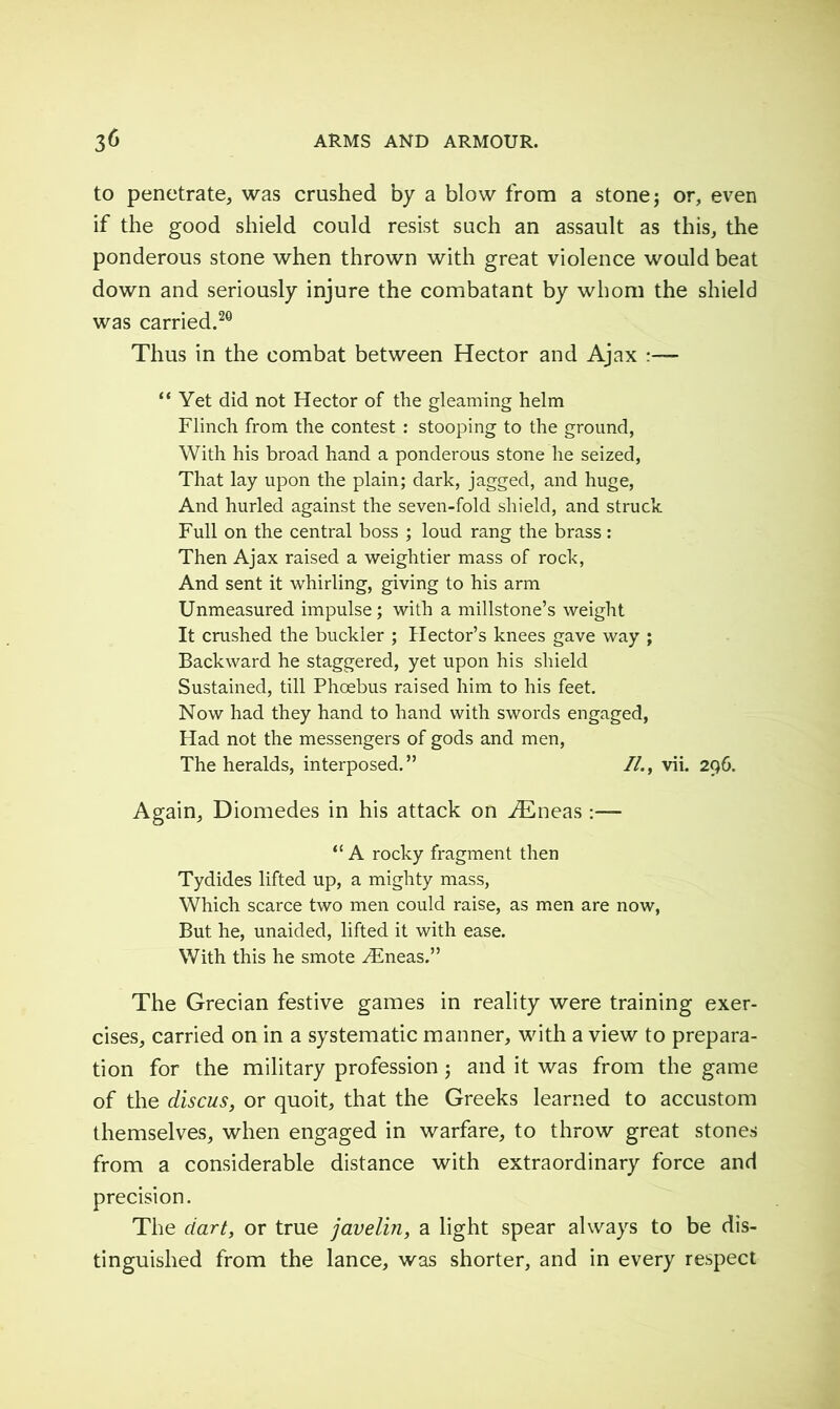 to penetrate, was crushed by a blow from a stone; or, even if the good shield could resist such an assault as this, the ponderous stone when thrown with great violence would beat down and seriously injure the combatant by whom the shield was carried.20 Thus in the combat between Hector and Ajax “ Yet did not Hector of the gleaming helm Flinch from the contest : stooping to the ground, With his broad hand a ponderous stone he seized, That lay upon the plain; dark, jagged, and huge, And hurled against the seven-fold shield, and struck Full on the central boss ; loud rang the brass : Then Ajax raised a weightier mass of rock, And sent it whirling, giving to his arm Unmeasured impulse; with a millstone’s weight It crushed the buckler ; Hector’s knees gave way ; Backward he staggered, yet upon his shield Sustained, till Phoebus raised him to his feet. Now had they hand to hand with swords engaged, Had not the messengers of gods and men, The heralds, interposed.” //., vii. 296. Again, Diomedes in his attack on Æneas “A rocky fragment then Tydides lifted up, a mighty mass, Which scarce two men could raise, as men are now, But he, unaided, lifted it with ease. With this he smote Æneas.” The Grecian festive games in reality were training exer- cises, carried on in a systematic manner, with a view to prepara- tion for the military profession ; and it was from the game of the discus, or quoit, that the Greeks learned to accustom themselves, when engaged in warfare, to throw great stones from a considerable distance with extraordinary force and precision. The dart, or true javelin, a light spear always to be dis- tinguished from the lance, was shorter, and in every respect