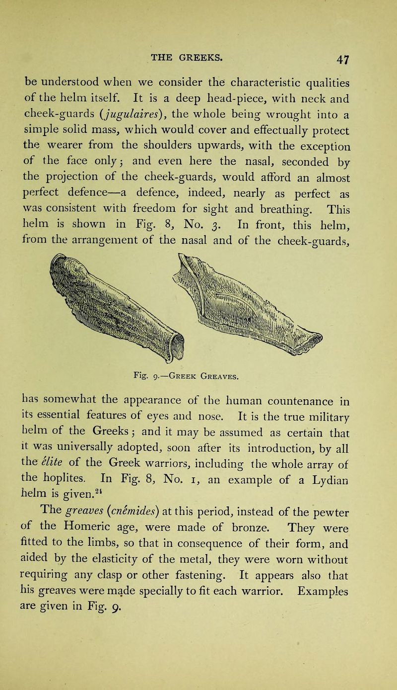 be understood when we consider the characteristic qualities of the helm itself. It is a deep head-piece, with neck and cheek-guards (jugulaires), the whole being wrought into a simple solid mass, which would cover and effectually protect the wearer from the shoulders upwards, with the exception of the face only 5 and even here the nasal, seconded by the projection of the cheek-guards, would afford an almost perfect defence—a defence, indeed, nearly as perfect as was consistent with freedom for sight and breathing. This helm is shown in Fig. 8, No. 3. In front, this helm, from the arrangement of the nasal and of the cheek-guards. Fig. 9.—Greek Greaves. has somewhat the appearance of the human countenance in its essential features of eyes and nose. It is the true military helm of the Greeks $ and it may be assumed as certain that it was universally adopted, soon after its introduction, by all the elite of the Greek warriors, including the whole array of the hoplites. In Fig. 8, No. 1, an example of a Lydian helm is given.21 The greaves (<cnémides) at this period, instead of the pewter of the Homeric age, were made of bronze. They were fitted to the limbs, so that in consequence of their form, and aided by the elasticity of the metal, they were worn without requiring any clasp or other fastening. It appears also that his greaves were made specially to fit each warrior. Examples are given in Fig. 9.