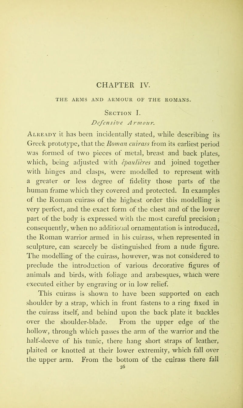 CHAPTER IV. THE ARMS AND ARMOUR OF THE ROMANS. Section I. Defensive Armotir. Already it has been incidentally stated, while describing its Greek prototype, that the Roman cuirass from its earliest period was formed of two pieces of metal, breast and back plates, which, being adjusted with épaulières and joined together with hinges and clasps, were modelled to represent with a greater or less degree of fidelity those parts of the human frame which they covered and protected. In examples of the Roman cuirass of the highest order this modelling is very perfect, and the exact form of the chest and of the lower part of the body is expressed with the most careful precision 5 consequently, when no additional ornamentation is introduced, the Roman warrior armed in his cuirass, when represented in sculpture, can scarcely be distinguished from a nude figure. The modelling of the cuirass, however, was not considered to preclude the introduction of various decorative figures of animals and birds, with foliage and arabesques, whicii were executed either by engraving or in low relief. This cuirass is shown to have been supported on each shoulder by a strap, which in front fastens to a ring fixed in the cuirass itself, and behind upon the back plate it buckles over the shoulder-blade. From the upper edge of the hollow, through which passes the arm of the warrior and the half-sleeve of his tunic, there hang short straps of leather, plaited or knotted at their lower extremity, which fall over the upper arm. From the bottom of the cuirass there fall